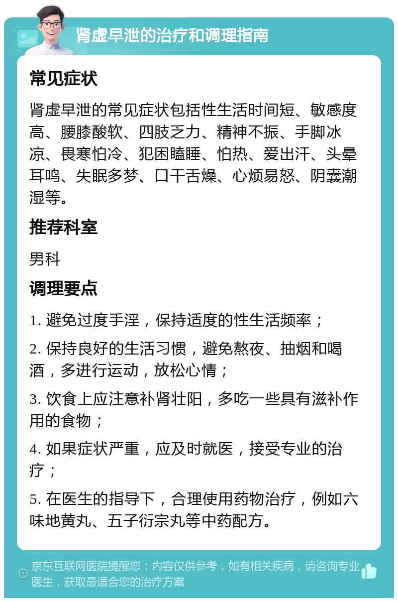 肾虚早泄的治疗和调理指南 常见症状 肾虚早泄的常见症状包括性生活时间短、敏感度高、腰膝酸软、四肢乏力、精神不振、手脚冰凉、畏寒怕冷、犯困瞌睡、怕热、爱出汗、头晕耳鸣、失眠多梦、口干舌燥、心烦易怒、阴囊潮湿等。 推荐科室 男科 调理要点 1. 避免过度手淫，保持适度的性生活频率； 2. 保持良好的生活习惯，避免熬夜、抽烟和喝酒，多进行运动，放松心情； 3. 饮食上应注意补肾壮阳，多吃一些具有滋补作用的食物； 4. 如果症状严重，应及时就医，接受专业的治疗； 5. 在医生的指导下，合理使用药物治疗，例如六味地黄丸、五子衍宗丸等中药配方。