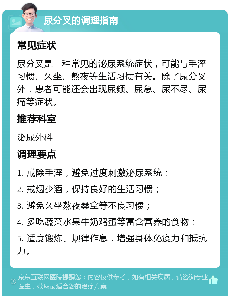 尿分叉的调理指南 常见症状 尿分叉是一种常见的泌尿系统症状，可能与手淫习惯、久坐、熬夜等生活习惯有关。除了尿分叉外，患者可能还会出现尿频、尿急、尿不尽、尿痛等症状。 推荐科室 泌尿外科 调理要点 1. 戒除手淫，避免过度刺激泌尿系统； 2. 戒烟少酒，保持良好的生活习惯； 3. 避免久坐熬夜桑拿等不良习惯； 4. 多吃蔬菜水果牛奶鸡蛋等富含营养的食物； 5. 适度锻炼、规律作息，增强身体免疫力和抵抗力。