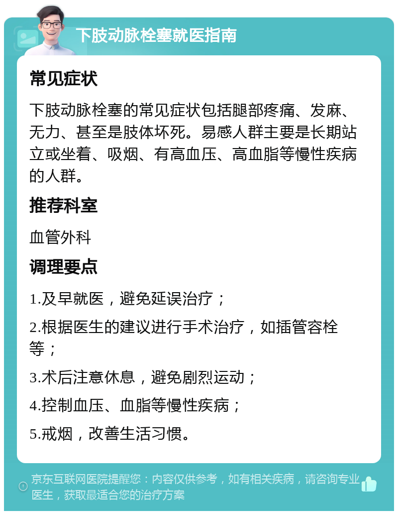 下肢动脉栓塞就医指南 常见症状 下肢动脉栓塞的常见症状包括腿部疼痛、发麻、无力、甚至是肢体坏死。易感人群主要是长期站立或坐着、吸烟、有高血压、高血脂等慢性疾病的人群。 推荐科室 血管外科 调理要点 1.及早就医，避免延误治疗； 2.根据医生的建议进行手术治疗，如插管容栓等； 3.术后注意休息，避免剧烈运动； 4.控制血压、血脂等慢性疾病； 5.戒烟，改善生活习惯。