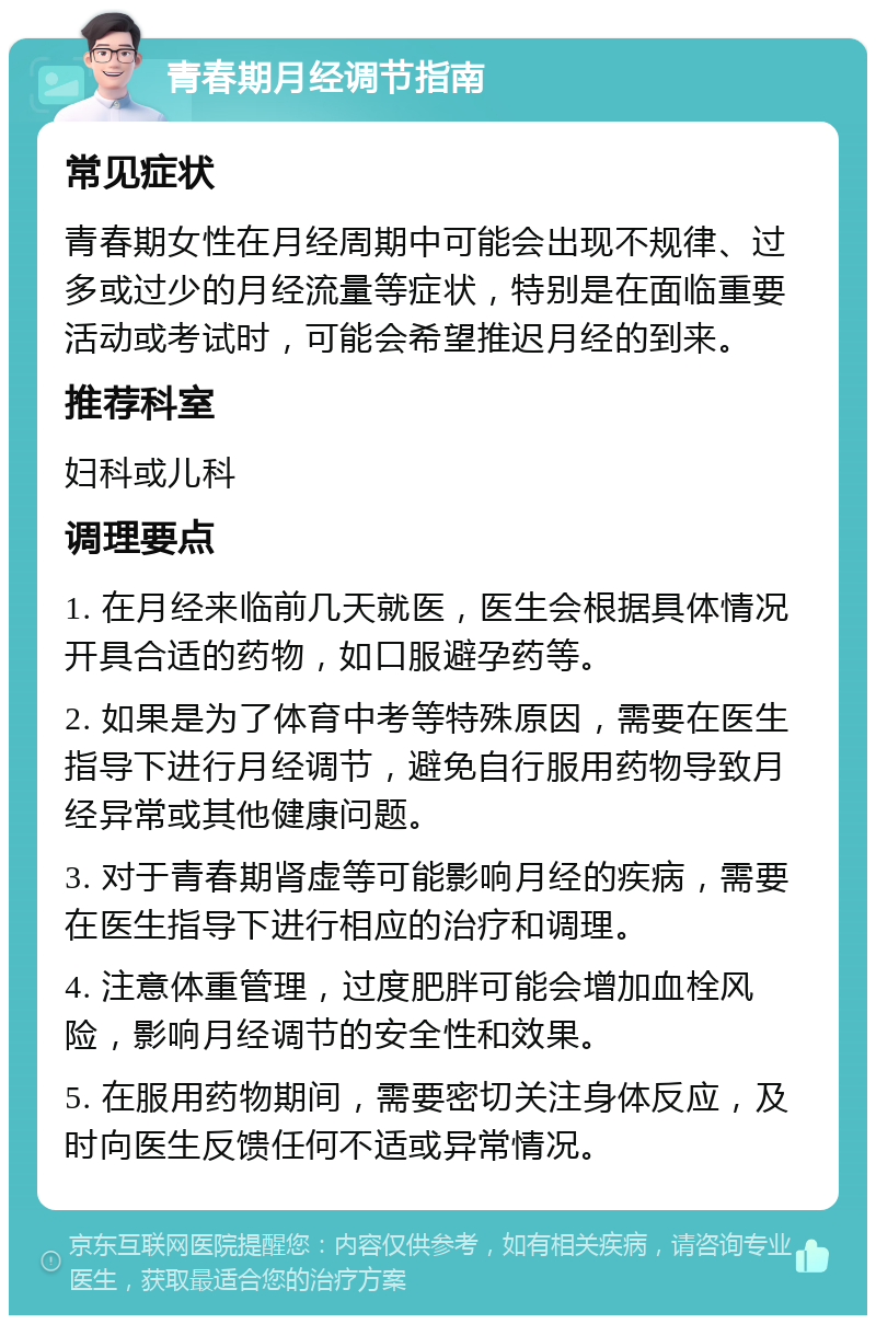 青春期月经调节指南 常见症状 青春期女性在月经周期中可能会出现不规律、过多或过少的月经流量等症状，特别是在面临重要活动或考试时，可能会希望推迟月经的到来。 推荐科室 妇科或儿科 调理要点 1. 在月经来临前几天就医，医生会根据具体情况开具合适的药物，如口服避孕药等。 2. 如果是为了体育中考等特殊原因，需要在医生指导下进行月经调节，避免自行服用药物导致月经异常或其他健康问题。 3. 对于青春期肾虚等可能影响月经的疾病，需要在医生指导下进行相应的治疗和调理。 4. 注意体重管理，过度肥胖可能会增加血栓风险，影响月经调节的安全性和效果。 5. 在服用药物期间，需要密切关注身体反应，及时向医生反馈任何不适或异常情况。