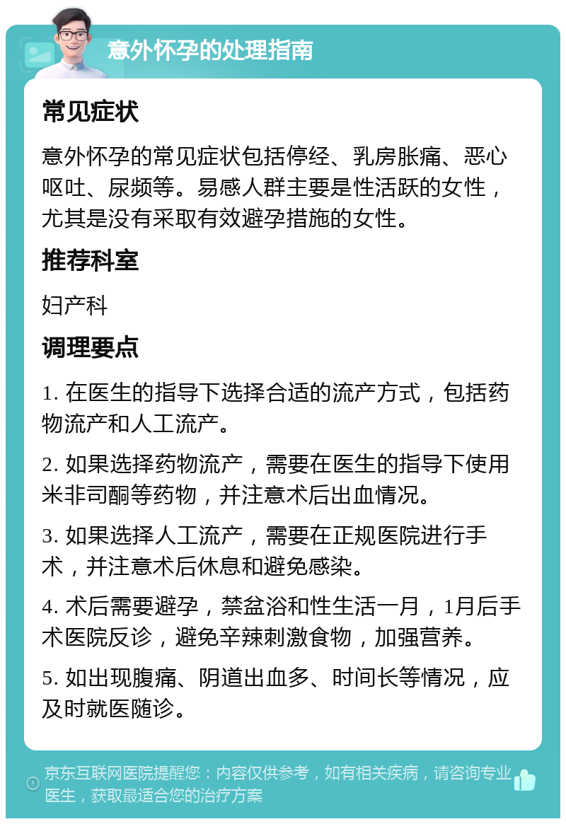 意外怀孕的处理指南 常见症状 意外怀孕的常见症状包括停经、乳房胀痛、恶心呕吐、尿频等。易感人群主要是性活跃的女性，尤其是没有采取有效避孕措施的女性。 推荐科室 妇产科 调理要点 1. 在医生的指导下选择合适的流产方式，包括药物流产和人工流产。 2. 如果选择药物流产，需要在医生的指导下使用米非司酮等药物，并注意术后出血情况。 3. 如果选择人工流产，需要在正规医院进行手术，并注意术后休息和避免感染。 4. 术后需要避孕，禁盆浴和性生活一月，1月后手术医院反诊，避免辛辣刺激食物，加强营养。 5. 如出现腹痛、阴道出血多、时间长等情况，应及时就医随诊。