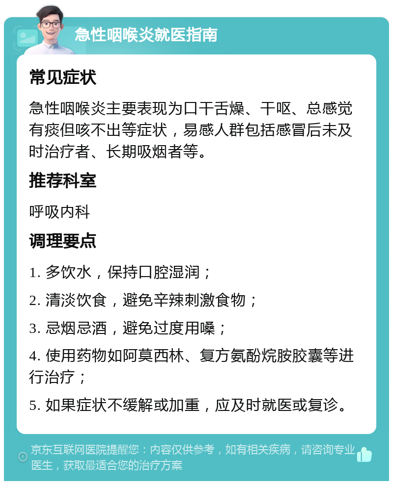 急性咽喉炎就医指南 常见症状 急性咽喉炎主要表现为口干舌燥、干呕、总感觉有痰但咳不出等症状，易感人群包括感冒后未及时治疗者、长期吸烟者等。 推荐科室 呼吸内科 调理要点 1. 多饮水，保持口腔湿润； 2. 清淡饮食，避免辛辣刺激食物； 3. 忌烟忌酒，避免过度用嗓； 4. 使用药物如阿莫西林、复方氨酚烷胺胶囊等进行治疗； 5. 如果症状不缓解或加重，应及时就医或复诊。