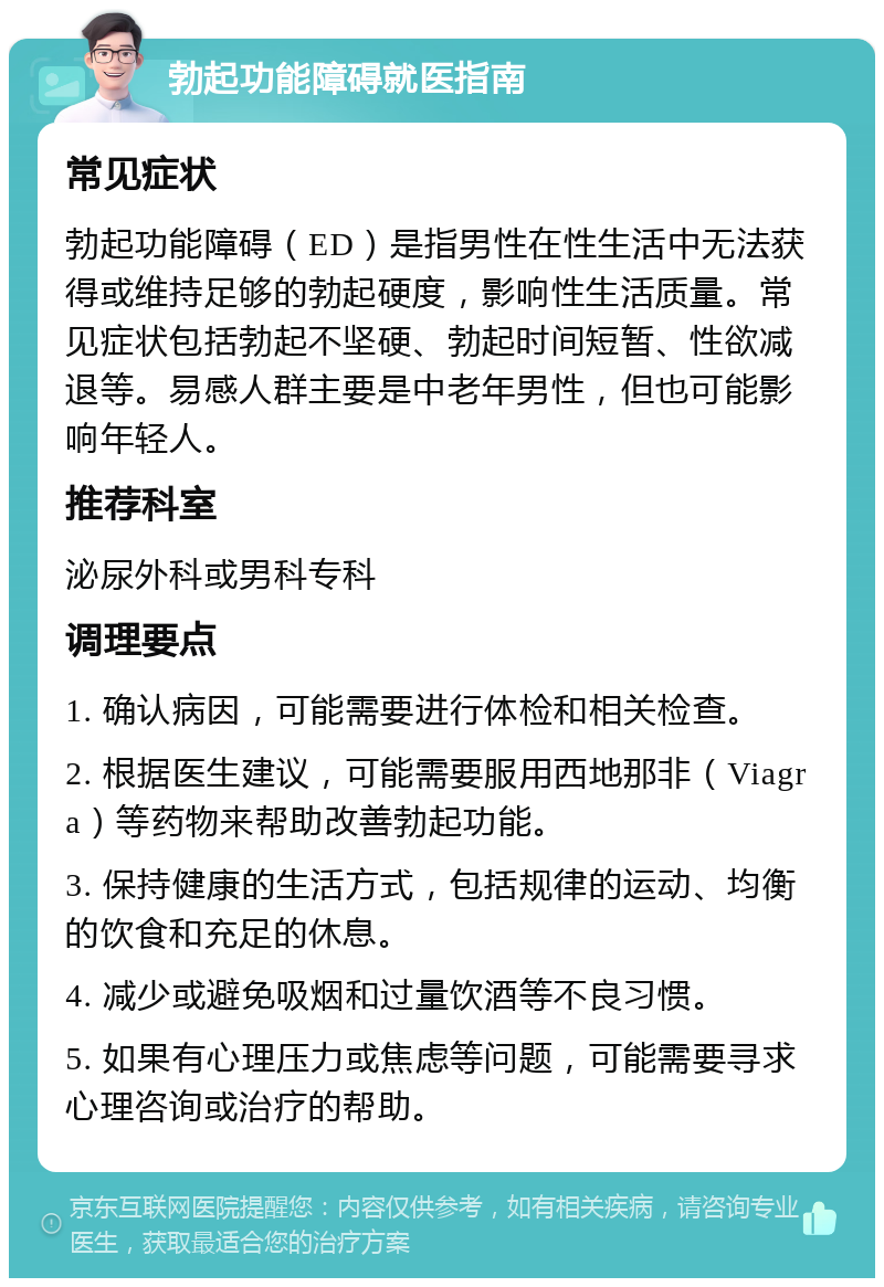 勃起功能障碍就医指南 常见症状 勃起功能障碍（ED）是指男性在性生活中无法获得或维持足够的勃起硬度，影响性生活质量。常见症状包括勃起不坚硬、勃起时间短暂、性欲减退等。易感人群主要是中老年男性，但也可能影响年轻人。 推荐科室 泌尿外科或男科专科 调理要点 1. 确认病因，可能需要进行体检和相关检查。 2. 根据医生建议，可能需要服用西地那非（Viagra）等药物来帮助改善勃起功能。 3. 保持健康的生活方式，包括规律的运动、均衡的饮食和充足的休息。 4. 减少或避免吸烟和过量饮酒等不良习惯。 5. 如果有心理压力或焦虑等问题，可能需要寻求心理咨询或治疗的帮助。