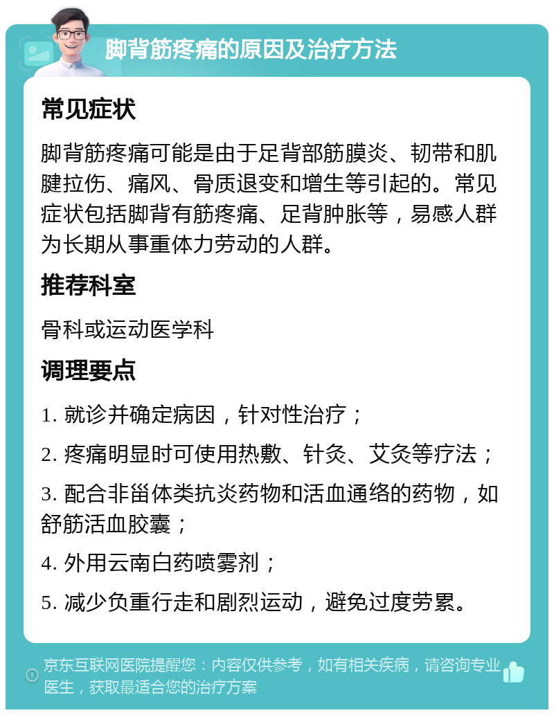 脚背筋疼痛的原因及治疗方法 常见症状 脚背筋疼痛可能是由于足背部筋膜炎、韧带和肌腱拉伤、痛风、骨质退变和增生等引起的。常见症状包括脚背有筋疼痛、足背肿胀等，易感人群为长期从事重体力劳动的人群。 推荐科室 骨科或运动医学科 调理要点 1. 就诊并确定病因，针对性治疗； 2. 疼痛明显时可使用热敷、针灸、艾灸等疗法； 3. 配合非甾体类抗炎药物和活血通络的药物，如舒筋活血胶囊； 4. 外用云南白药喷雾剂； 5. 减少负重行走和剧烈运动，避免过度劳累。