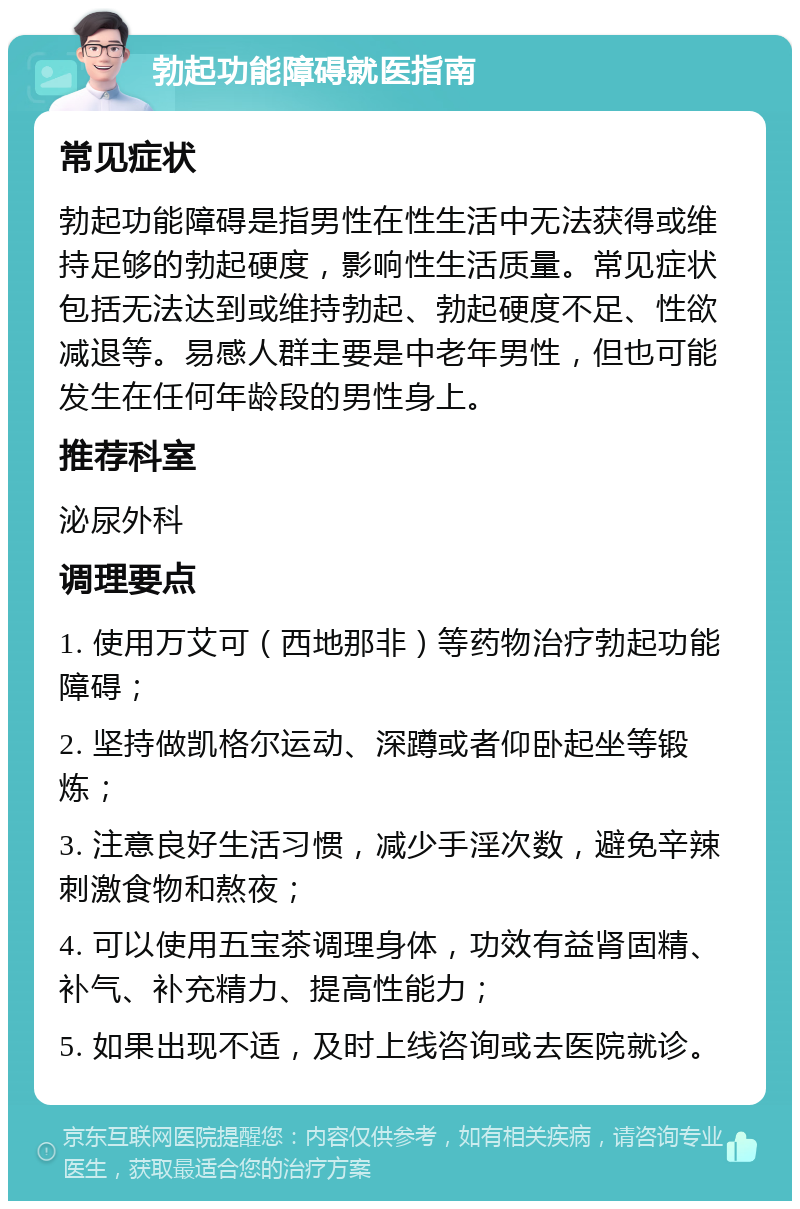 勃起功能障碍就医指南 常见症状 勃起功能障碍是指男性在性生活中无法获得或维持足够的勃起硬度，影响性生活质量。常见症状包括无法达到或维持勃起、勃起硬度不足、性欲减退等。易感人群主要是中老年男性，但也可能发生在任何年龄段的男性身上。 推荐科室 泌尿外科 调理要点 1. 使用万艾可（西地那非）等药物治疗勃起功能障碍； 2. 坚持做凯格尔运动、深蹲或者仰卧起坐等锻炼； 3. 注意良好生活习惯，减少手淫次数，避免辛辣刺激食物和熬夜； 4. 可以使用五宝茶调理身体，功效有益肾固精、补气、补充精力、提高性能力； 5. 如果出现不适，及时上线咨询或去医院就诊。