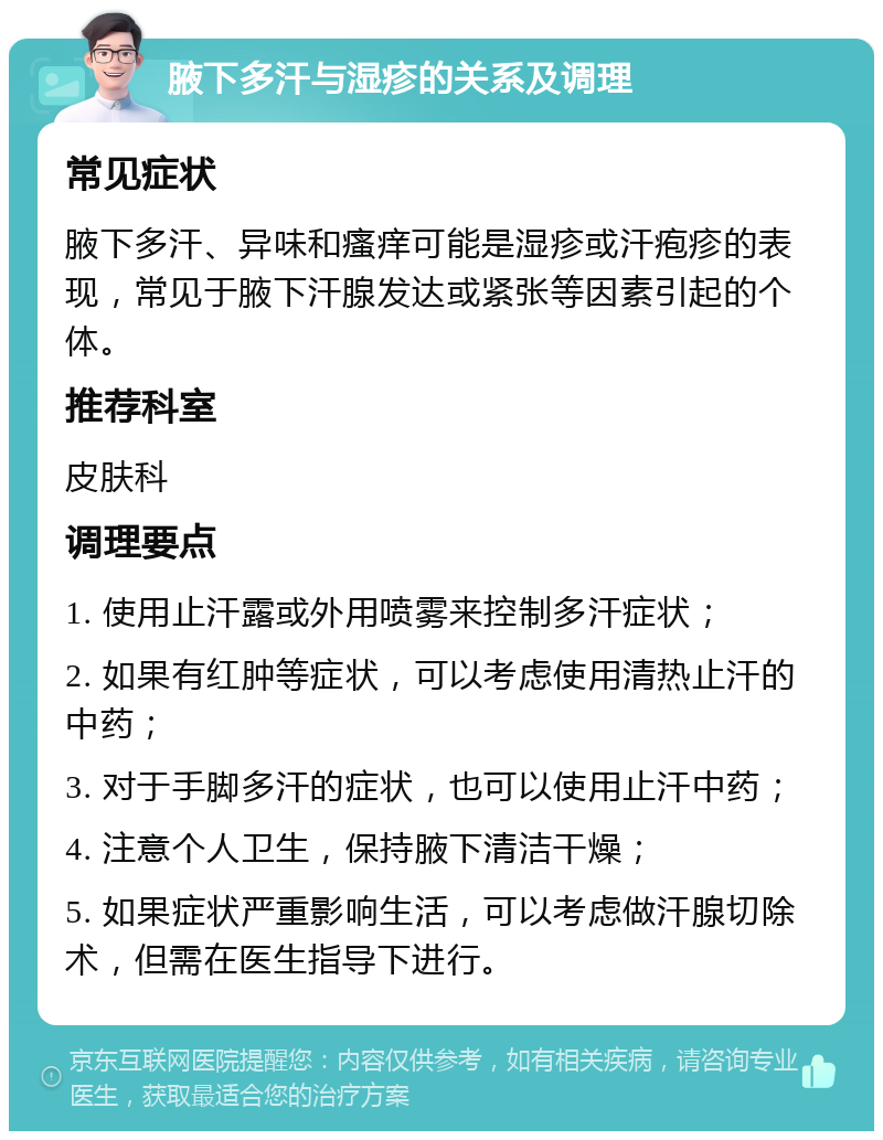 腋下多汗与湿疹的关系及调理 常见症状 腋下多汗、异味和瘙痒可能是湿疹或汗疱疹的表现，常见于腋下汗腺发达或紧张等因素引起的个体。 推荐科室 皮肤科 调理要点 1. 使用止汗露或外用喷雾来控制多汗症状； 2. 如果有红肿等症状，可以考虑使用清热止汗的中药； 3. 对于手脚多汗的症状，也可以使用止汗中药； 4. 注意个人卫生，保持腋下清洁干燥； 5. 如果症状严重影响生活，可以考虑做汗腺切除术，但需在医生指导下进行。