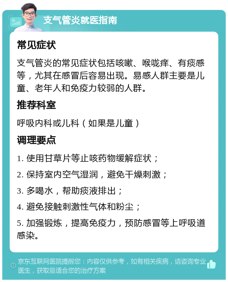 支气管炎就医指南 常见症状 支气管炎的常见症状包括咳嗽、喉咙痒、有痰感等，尤其在感冒后容易出现。易感人群主要是儿童、老年人和免疫力较弱的人群。 推荐科室 呼吸内科或儿科（如果是儿童） 调理要点 1. 使用甘草片等止咳药物缓解症状； 2. 保持室内空气湿润，避免干燥刺激； 3. 多喝水，帮助痰液排出； 4. 避免接触刺激性气体和粉尘； 5. 加强锻炼，提高免疫力，预防感冒等上呼吸道感染。