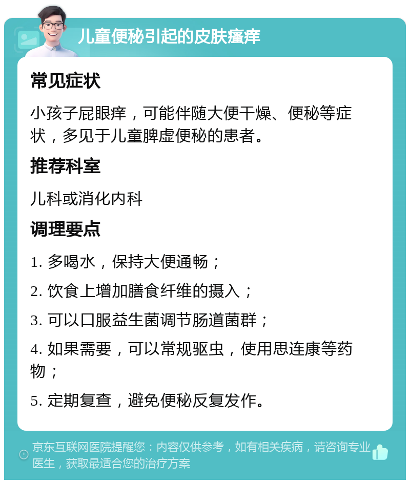 儿童便秘引起的皮肤瘙痒 常见症状 小孩子屁眼痒，可能伴随大便干燥、便秘等症状，多见于儿童脾虚便秘的患者。 推荐科室 儿科或消化内科 调理要点 1. 多喝水，保持大便通畅； 2. 饮食上增加膳食纤维的摄入； 3. 可以口服益生菌调节肠道菌群； 4. 如果需要，可以常规驱虫，使用思连康等药物； 5. 定期复查，避免便秘反复发作。