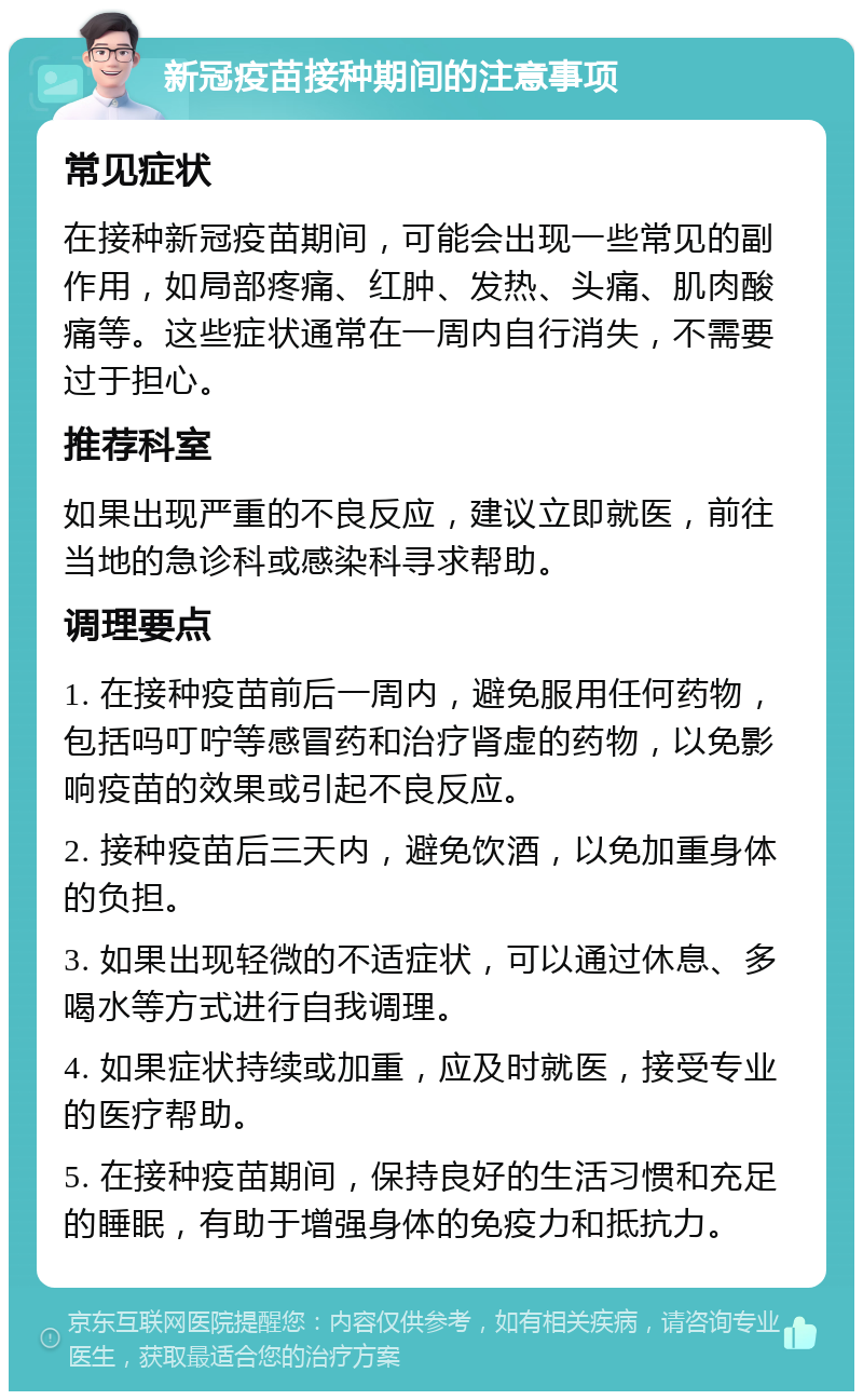 新冠疫苗接种期间的注意事项 常见症状 在接种新冠疫苗期间，可能会出现一些常见的副作用，如局部疼痛、红肿、发热、头痛、肌肉酸痛等。这些症状通常在一周内自行消失，不需要过于担心。 推荐科室 如果出现严重的不良反应，建议立即就医，前往当地的急诊科或感染科寻求帮助。 调理要点 1. 在接种疫苗前后一周内，避免服用任何药物，包括吗叮咛等感冒药和治疗肾虚的药物，以免影响疫苗的效果或引起不良反应。 2. 接种疫苗后三天内，避免饮酒，以免加重身体的负担。 3. 如果出现轻微的不适症状，可以通过休息、多喝水等方式进行自我调理。 4. 如果症状持续或加重，应及时就医，接受专业的医疗帮助。 5. 在接种疫苗期间，保持良好的生活习惯和充足的睡眠，有助于增强身体的免疫力和抵抗力。