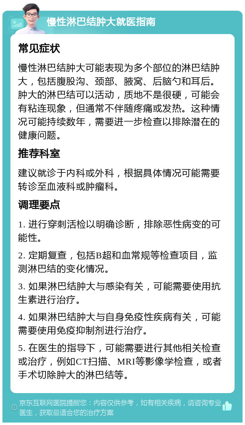 慢性淋巴结肿大就医指南 常见症状 慢性淋巴结肿大可能表现为多个部位的淋巴结肿大，包括腹股沟、颈部、腋窝、后脑勺和耳后。肿大的淋巴结可以活动，质地不是很硬，可能会有粘连现象，但通常不伴随疼痛或发热。这种情况可能持续数年，需要进一步检查以排除潜在的健康问题。 推荐科室 建议就诊于内科或外科，根据具体情况可能需要转诊至血液科或肿瘤科。 调理要点 1. 进行穿刺活检以明确诊断，排除恶性病变的可能性。 2. 定期复查，包括B超和血常规等检查项目，监测淋巴结的变化情况。 3. 如果淋巴结肿大与感染有关，可能需要使用抗生素进行治疗。 4. 如果淋巴结肿大与自身免疫性疾病有关，可能需要使用免疫抑制剂进行治疗。 5. 在医生的指导下，可能需要进行其他相关检查或治疗，例如CT扫描、MRI等影像学检查，或者手术切除肿大的淋巴结等。