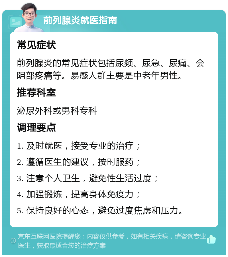 前列腺炎就医指南 常见症状 前列腺炎的常见症状包括尿频、尿急、尿痛、会阴部疼痛等。易感人群主要是中老年男性。 推荐科室 泌尿外科或男科专科 调理要点 1. 及时就医，接受专业的治疗； 2. 遵循医生的建议，按时服药； 3. 注意个人卫生，避免性生活过度； 4. 加强锻炼，提高身体免疫力； 5. 保持良好的心态，避免过度焦虑和压力。