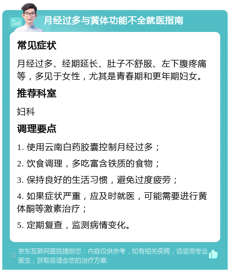 月经过多与黄体功能不全就医指南 常见症状 月经过多、经期延长、肚子不舒服、左下腹疼痛等，多见于女性，尤其是青春期和更年期妇女。 推荐科室 妇科 调理要点 1. 使用云南白药胶囊控制月经过多； 2. 饮食调理，多吃富含铁质的食物； 3. 保持良好的生活习惯，避免过度疲劳； 4. 如果症状严重，应及时就医，可能需要进行黄体酮等激素治疗； 5. 定期复查，监测病情变化。