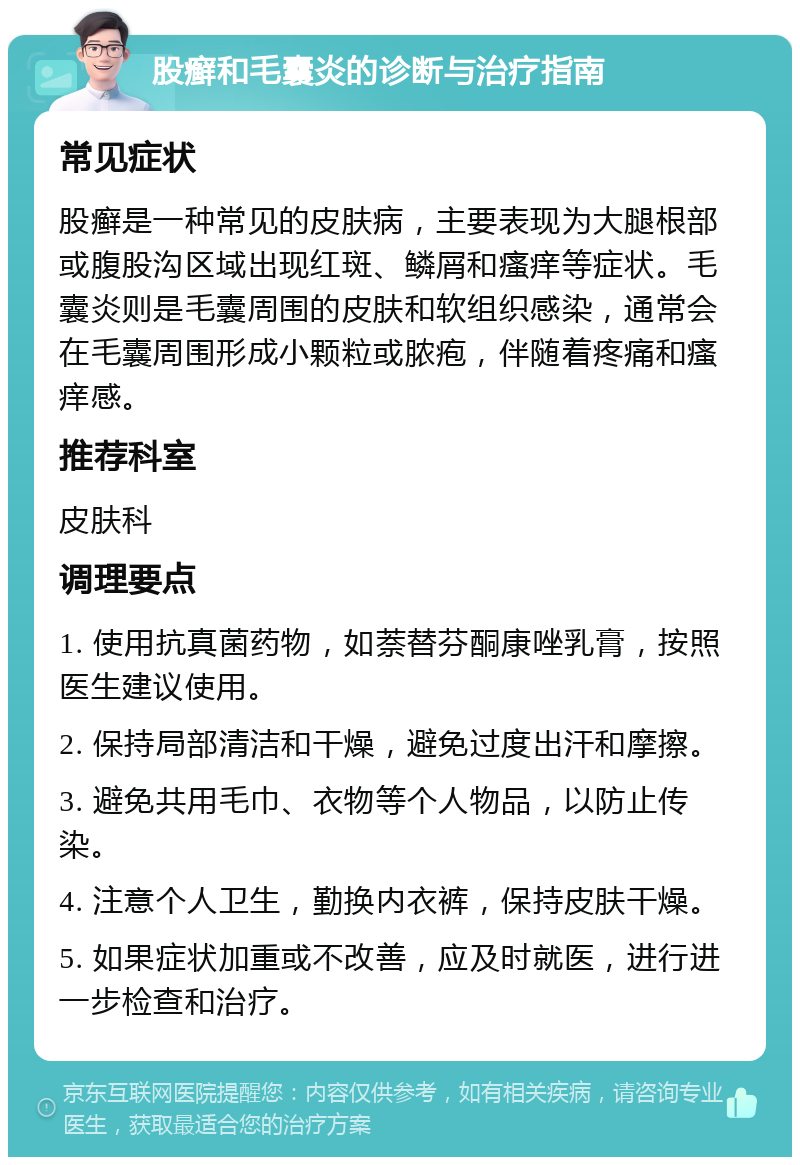 股癣和毛囊炎的诊断与治疗指南 常见症状 股癣是一种常见的皮肤病，主要表现为大腿根部或腹股沟区域出现红斑、鳞屑和瘙痒等症状。毛囊炎则是毛囊周围的皮肤和软组织感染，通常会在毛囊周围形成小颗粒或脓疱，伴随着疼痛和瘙痒感。 推荐科室 皮肤科 调理要点 1. 使用抗真菌药物，如萘替芬酮康唑乳膏，按照医生建议使用。 2. 保持局部清洁和干燥，避免过度出汗和摩擦。 3. 避免共用毛巾、衣物等个人物品，以防止传染。 4. 注意个人卫生，勤换内衣裤，保持皮肤干燥。 5. 如果症状加重或不改善，应及时就医，进行进一步检查和治疗。