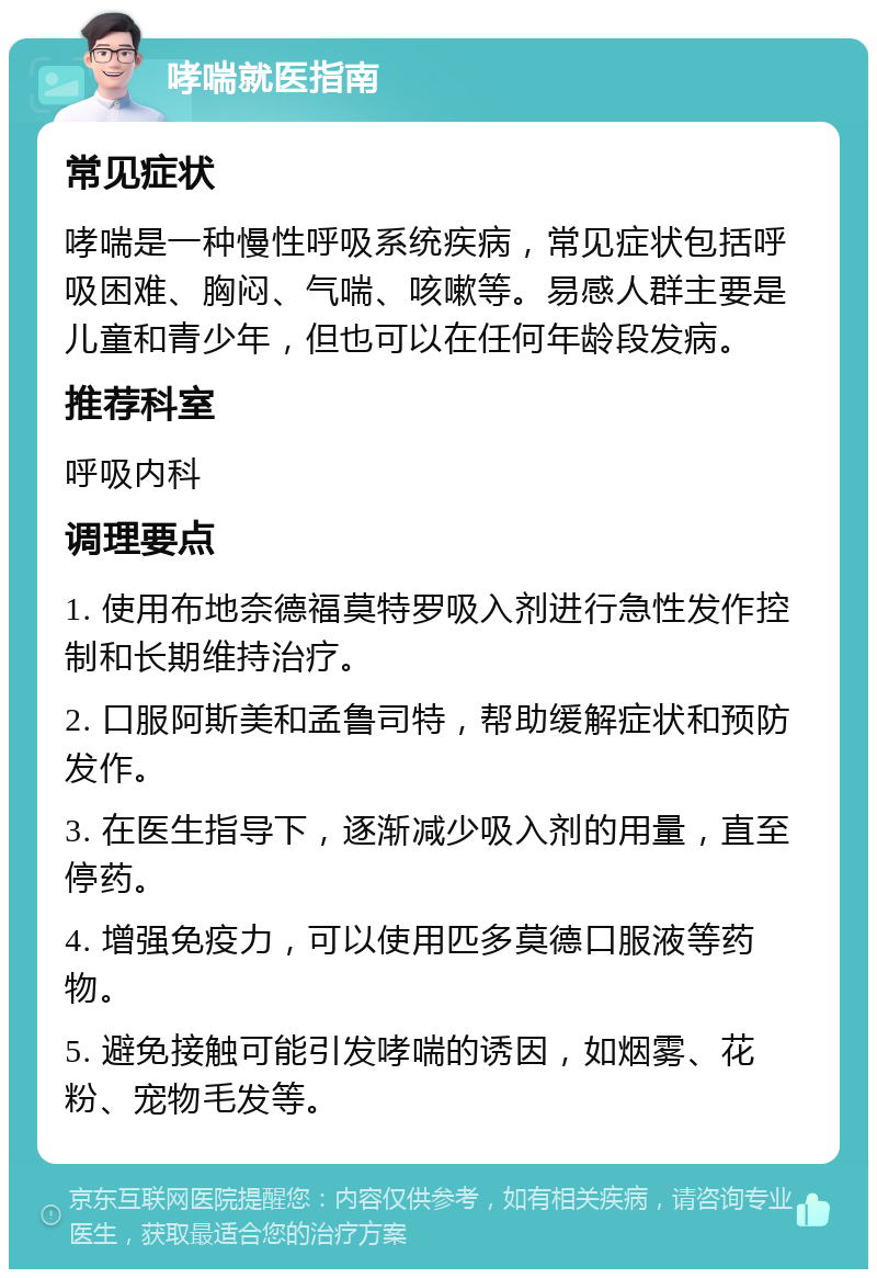 哮喘就医指南 常见症状 哮喘是一种慢性呼吸系统疾病，常见症状包括呼吸困难、胸闷、气喘、咳嗽等。易感人群主要是儿童和青少年，但也可以在任何年龄段发病。 推荐科室 呼吸内科 调理要点 1. 使用布地奈德福莫特罗吸入剂进行急性发作控制和长期维持治疗。 2. 口服阿斯美和孟鲁司特，帮助缓解症状和预防发作。 3. 在医生指导下，逐渐减少吸入剂的用量，直至停药。 4. 增强免疫力，可以使用匹多莫德口服液等药物。 5. 避免接触可能引发哮喘的诱因，如烟雾、花粉、宠物毛发等。