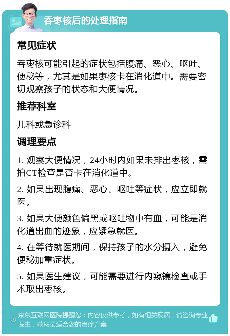 吞枣核后的处理指南 常见症状 吞枣核可能引起的症状包括腹痛、恶心、呕吐、便秘等，尤其是如果枣核卡在消化道中。需要密切观察孩子的状态和大便情况。 推荐科室 儿科或急诊科 调理要点 1. 观察大便情况，24小时内如果未排出枣核，需拍CT检查是否卡在消化道中。 2. 如果出现腹痛、恶心、呕吐等症状，应立即就医。 3. 如果大便颜色偏黑或呕吐物中有血，可能是消化道出血的迹象，应紧急就医。 4. 在等待就医期间，保持孩子的水分摄入，避免便秘加重症状。 5. 如果医生建议，可能需要进行内窥镜检查或手术取出枣核。