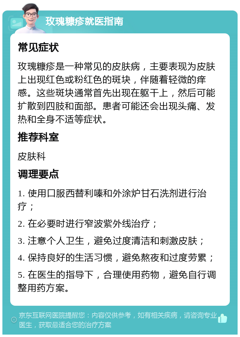 玫瑰糠疹就医指南 常见症状 玫瑰糠疹是一种常见的皮肤病，主要表现为皮肤上出现红色或粉红色的斑块，伴随着轻微的痒感。这些斑块通常首先出现在躯干上，然后可能扩散到四肢和面部。患者可能还会出现头痛、发热和全身不适等症状。 推荐科室 皮肤科 调理要点 1. 使用口服西替利嗪和外涂炉甘石洗剂进行治疗； 2. 在必要时进行窄波紫外线治疗； 3. 注意个人卫生，避免过度清洁和刺激皮肤； 4. 保持良好的生活习惯，避免熬夜和过度劳累； 5. 在医生的指导下，合理使用药物，避免自行调整用药方案。