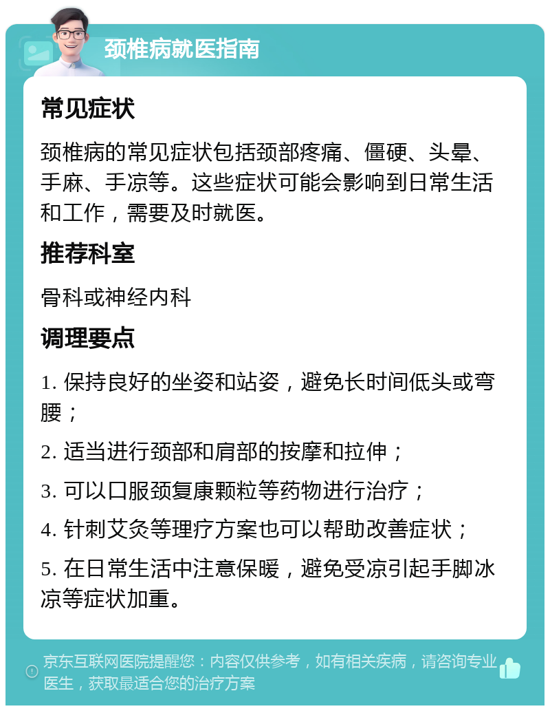 颈椎病就医指南 常见症状 颈椎病的常见症状包括颈部疼痛、僵硬、头晕、手麻、手凉等。这些症状可能会影响到日常生活和工作，需要及时就医。 推荐科室 骨科或神经内科 调理要点 1. 保持良好的坐姿和站姿，避免长时间低头或弯腰； 2. 适当进行颈部和肩部的按摩和拉伸； 3. 可以口服颈复康颗粒等药物进行治疗； 4. 针刺艾灸等理疗方案也可以帮助改善症状； 5. 在日常生活中注意保暖，避免受凉引起手脚冰凉等症状加重。