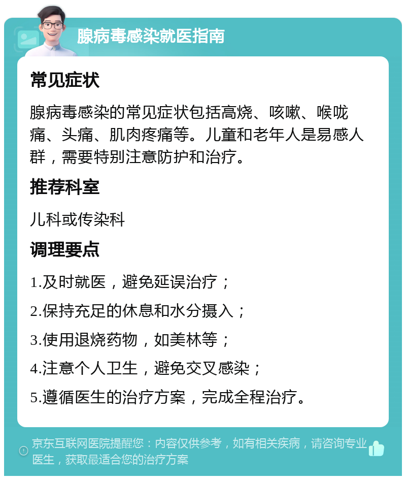 腺病毒感染就医指南 常见症状 腺病毒感染的常见症状包括高烧、咳嗽、喉咙痛、头痛、肌肉疼痛等。儿童和老年人是易感人群，需要特别注意防护和治疗。 推荐科室 儿科或传染科 调理要点 1.及时就医，避免延误治疗； 2.保持充足的休息和水分摄入； 3.使用退烧药物，如美林等； 4.注意个人卫生，避免交叉感染； 5.遵循医生的治疗方案，完成全程治疗。