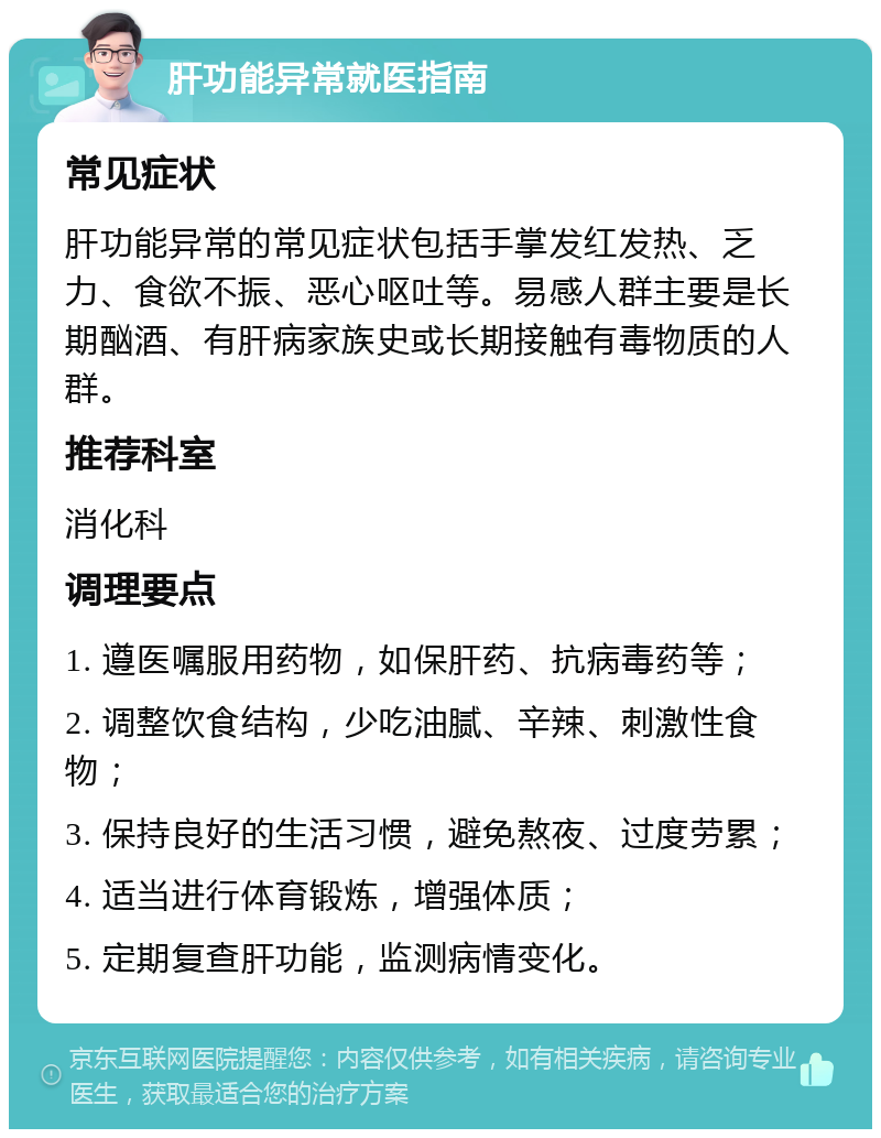 肝功能异常就医指南 常见症状 肝功能异常的常见症状包括手掌发红发热、乏力、食欲不振、恶心呕吐等。易感人群主要是长期酗酒、有肝病家族史或长期接触有毒物质的人群。 推荐科室 消化科 调理要点 1. 遵医嘱服用药物，如保肝药、抗病毒药等； 2. 调整饮食结构，少吃油腻、辛辣、刺激性食物； 3. 保持良好的生活习惯，避免熬夜、过度劳累； 4. 适当进行体育锻炼，增强体质； 5. 定期复查肝功能，监测病情变化。