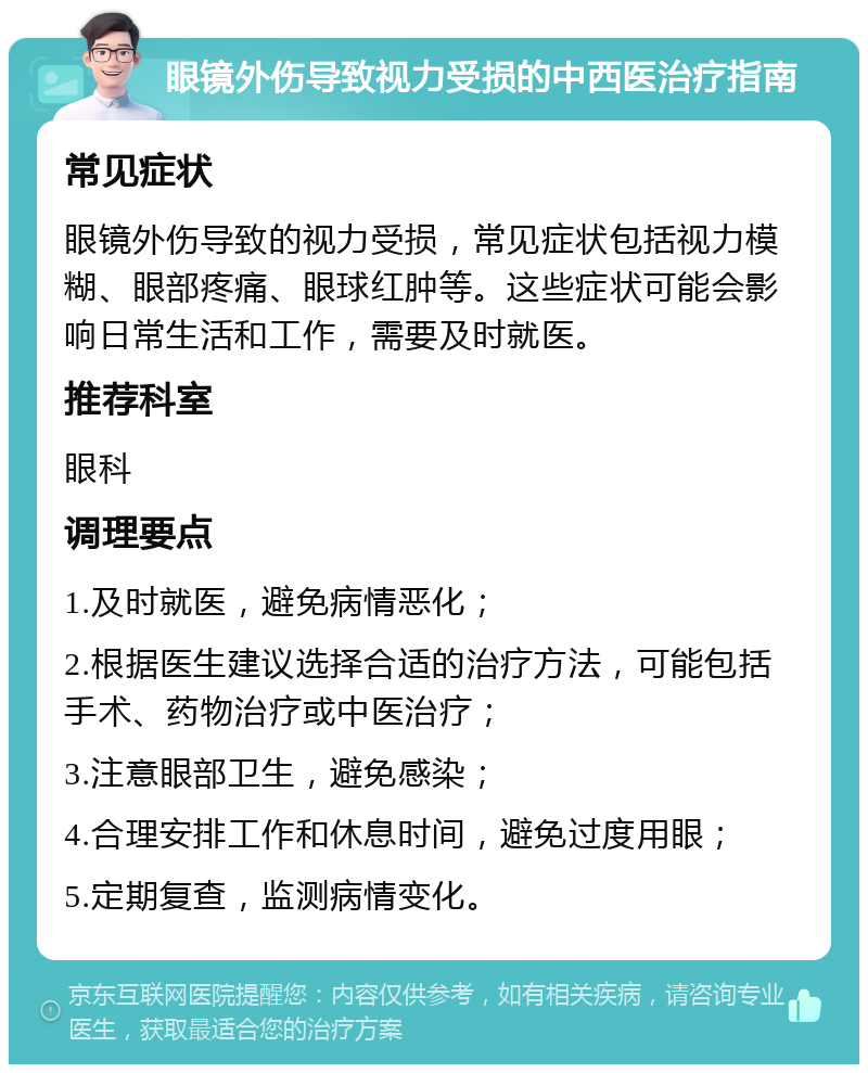 眼镜外伤导致视力受损的中西医治疗指南 常见症状 眼镜外伤导致的视力受损，常见症状包括视力模糊、眼部疼痛、眼球红肿等。这些症状可能会影响日常生活和工作，需要及时就医。 推荐科室 眼科 调理要点 1.及时就医，避免病情恶化； 2.根据医生建议选择合适的治疗方法，可能包括手术、药物治疗或中医治疗； 3.注意眼部卫生，避免感染； 4.合理安排工作和休息时间，避免过度用眼； 5.定期复查，监测病情变化。