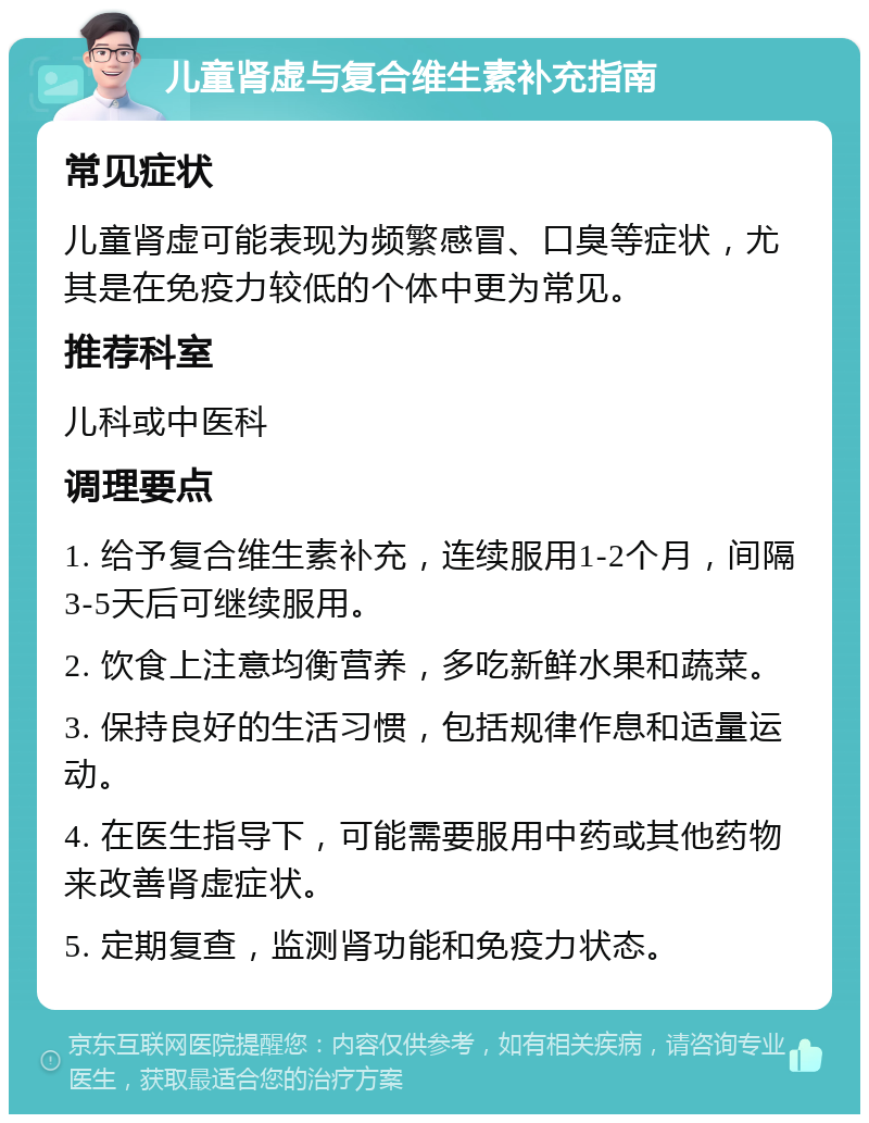 儿童肾虚与复合维生素补充指南 常见症状 儿童肾虚可能表现为频繁感冒、口臭等症状，尤其是在免疫力较低的个体中更为常见。 推荐科室 儿科或中医科 调理要点 1. 给予复合维生素补充，连续服用1-2个月，间隔3-5天后可继续服用。 2. 饮食上注意均衡营养，多吃新鲜水果和蔬菜。 3. 保持良好的生活习惯，包括规律作息和适量运动。 4. 在医生指导下，可能需要服用中药或其他药物来改善肾虚症状。 5. 定期复查，监测肾功能和免疫力状态。