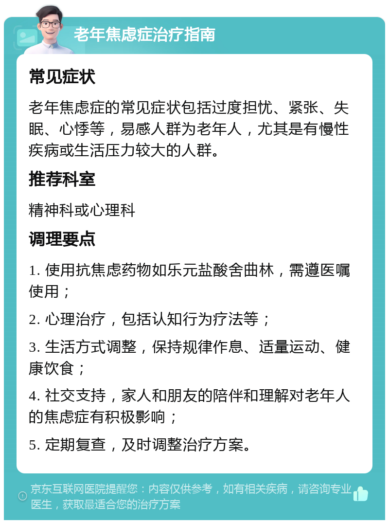 老年焦虑症治疗指南 常见症状 老年焦虑症的常见症状包括过度担忧、紧张、失眠、心悸等，易感人群为老年人，尤其是有慢性疾病或生活压力较大的人群。 推荐科室 精神科或心理科 调理要点 1. 使用抗焦虑药物如乐元盐酸舍曲林，需遵医嘱使用； 2. 心理治疗，包括认知行为疗法等； 3. 生活方式调整，保持规律作息、适量运动、健康饮食； 4. 社交支持，家人和朋友的陪伴和理解对老年人的焦虑症有积极影响； 5. 定期复查，及时调整治疗方案。