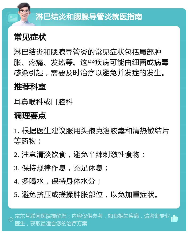 淋巴结炎和腮腺导管炎就医指南 常见症状 淋巴结炎和腮腺导管炎的常见症状包括局部肿胀、疼痛、发热等。这些疾病可能由细菌或病毒感染引起，需要及时治疗以避免并发症的发生。 推荐科室 耳鼻喉科或口腔科 调理要点 1. 根据医生建议服用头孢克洛胶囊和清热散结片等药物； 2. 注意清淡饮食，避免辛辣刺激性食物； 3. 保持规律作息，充足休息； 4. 多喝水，保持身体水分； 5. 避免挤压或搓揉肿胀部位，以免加重症状。