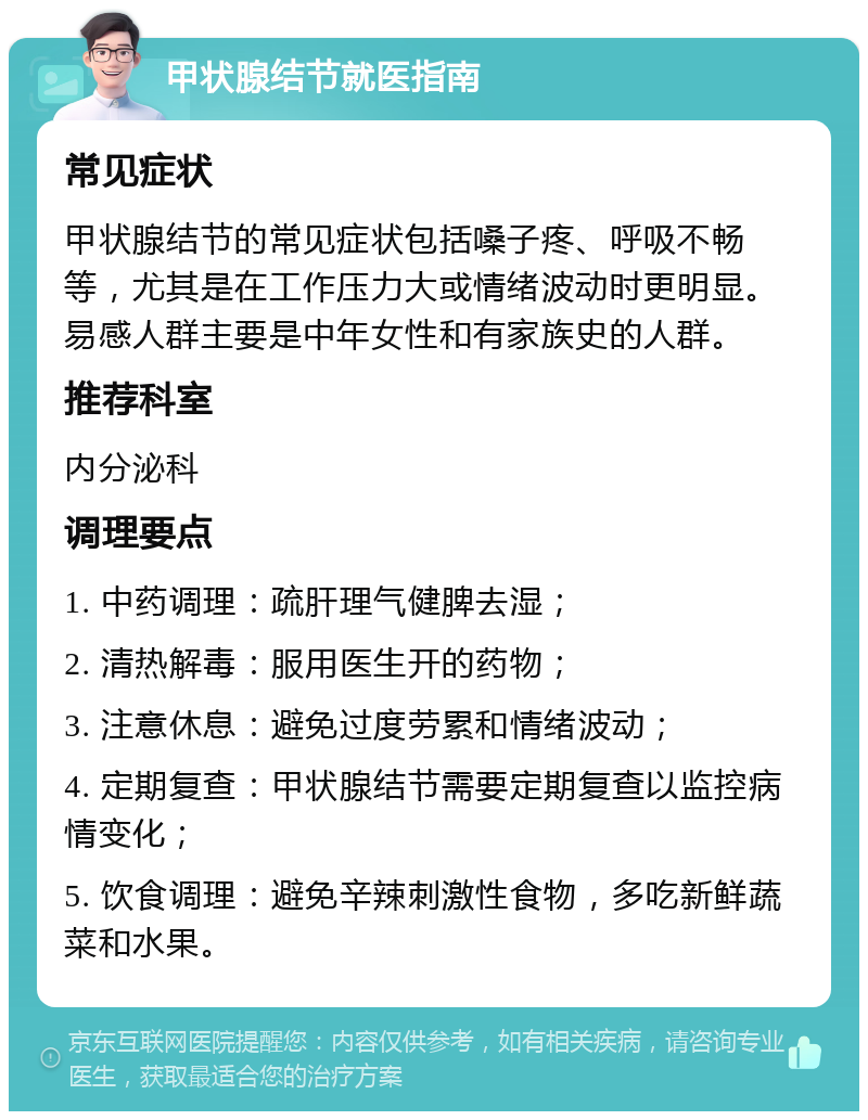 甲状腺结节就医指南 常见症状 甲状腺结节的常见症状包括嗓子疼、呼吸不畅等，尤其是在工作压力大或情绪波动时更明显。易感人群主要是中年女性和有家族史的人群。 推荐科室 内分泌科 调理要点 1. 中药调理：疏肝理气健脾去湿； 2. 清热解毒：服用医生开的药物； 3. 注意休息：避免过度劳累和情绪波动； 4. 定期复查：甲状腺结节需要定期复查以监控病情变化； 5. 饮食调理：避免辛辣刺激性食物，多吃新鲜蔬菜和水果。