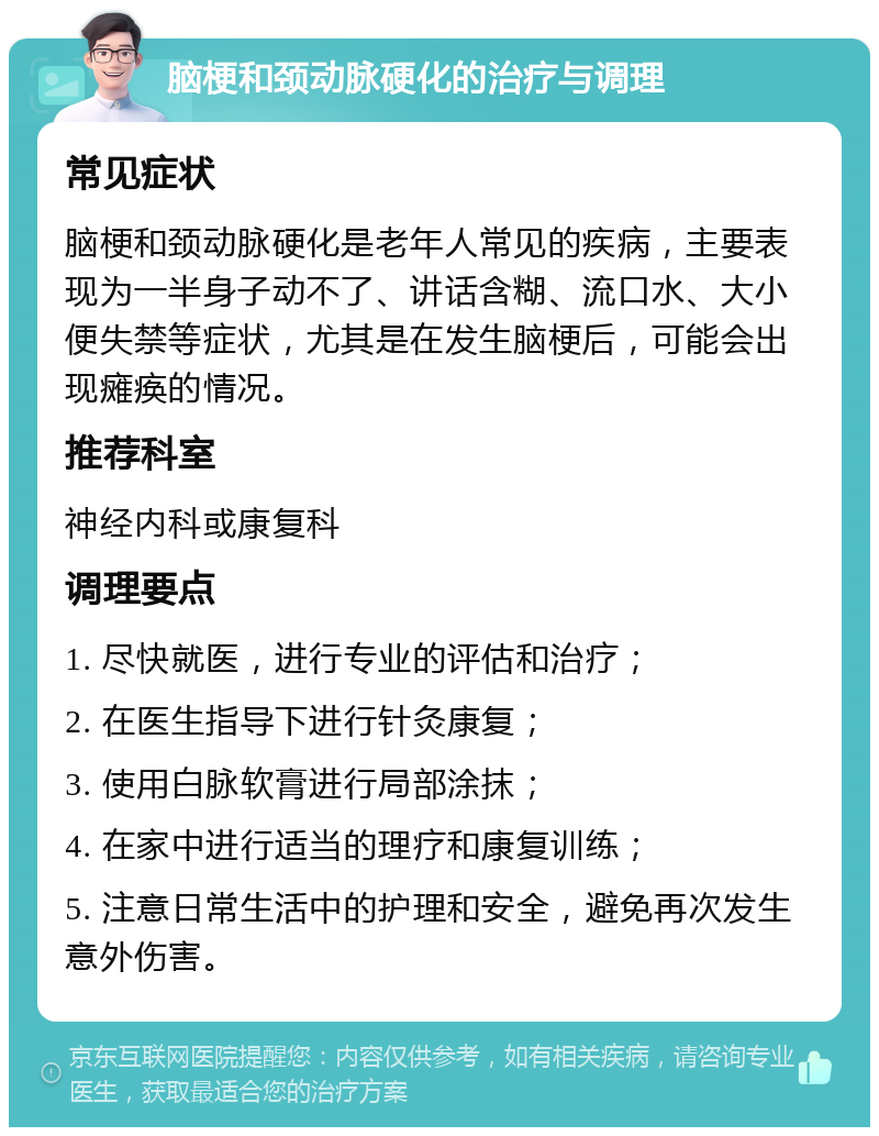 脑梗和颈动脉硬化的治疗与调理 常见症状 脑梗和颈动脉硬化是老年人常见的疾病，主要表现为一半身子动不了、讲话含糊、流口水、大小便失禁等症状，尤其是在发生脑梗后，可能会出现瘫痪的情况。 推荐科室 神经内科或康复科 调理要点 1. 尽快就医，进行专业的评估和治疗； 2. 在医生指导下进行针灸康复； 3. 使用白脉软膏进行局部涂抹； 4. 在家中进行适当的理疗和康复训练； 5. 注意日常生活中的护理和安全，避免再次发生意外伤害。