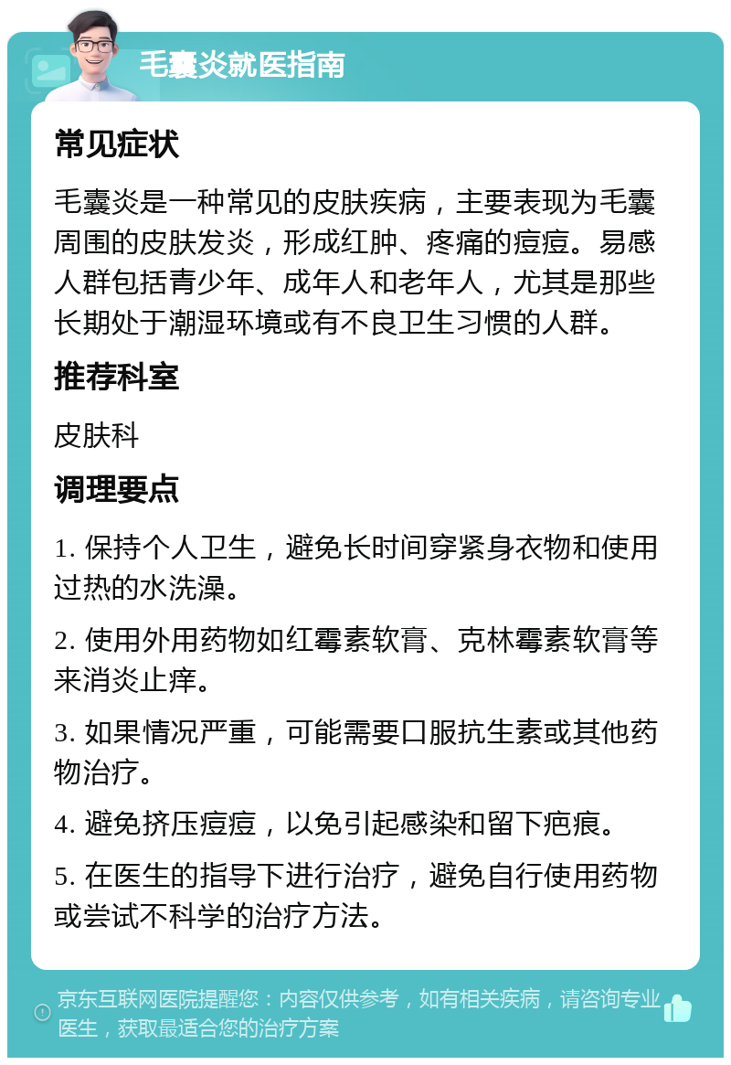 毛囊炎就医指南 常见症状 毛囊炎是一种常见的皮肤疾病，主要表现为毛囊周围的皮肤发炎，形成红肿、疼痛的痘痘。易感人群包括青少年、成年人和老年人，尤其是那些长期处于潮湿环境或有不良卫生习惯的人群。 推荐科室 皮肤科 调理要点 1. 保持个人卫生，避免长时间穿紧身衣物和使用过热的水洗澡。 2. 使用外用药物如红霉素软膏、克林霉素软膏等来消炎止痒。 3. 如果情况严重，可能需要口服抗生素或其他药物治疗。 4. 避免挤压痘痘，以免引起感染和留下疤痕。 5. 在医生的指导下进行治疗，避免自行使用药物或尝试不科学的治疗方法。