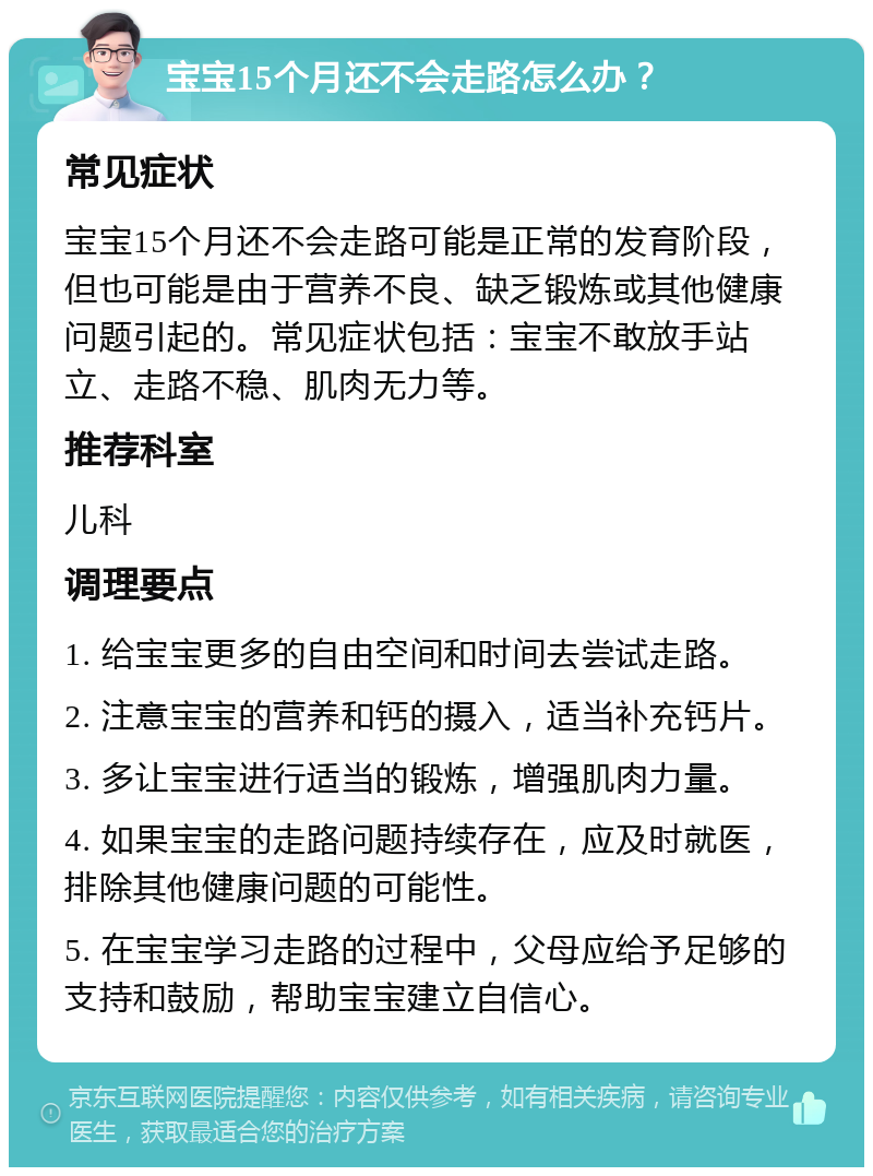 宝宝15个月还不会走路怎么办？ 常见症状 宝宝15个月还不会走路可能是正常的发育阶段，但也可能是由于营养不良、缺乏锻炼或其他健康问题引起的。常见症状包括：宝宝不敢放手站立、走路不稳、肌肉无力等。 推荐科室 儿科 调理要点 1. 给宝宝更多的自由空间和时间去尝试走路。 2. 注意宝宝的营养和钙的摄入，适当补充钙片。 3. 多让宝宝进行适当的锻炼，增强肌肉力量。 4. 如果宝宝的走路问题持续存在，应及时就医，排除其他健康问题的可能性。 5. 在宝宝学习走路的过程中，父母应给予足够的支持和鼓励，帮助宝宝建立自信心。