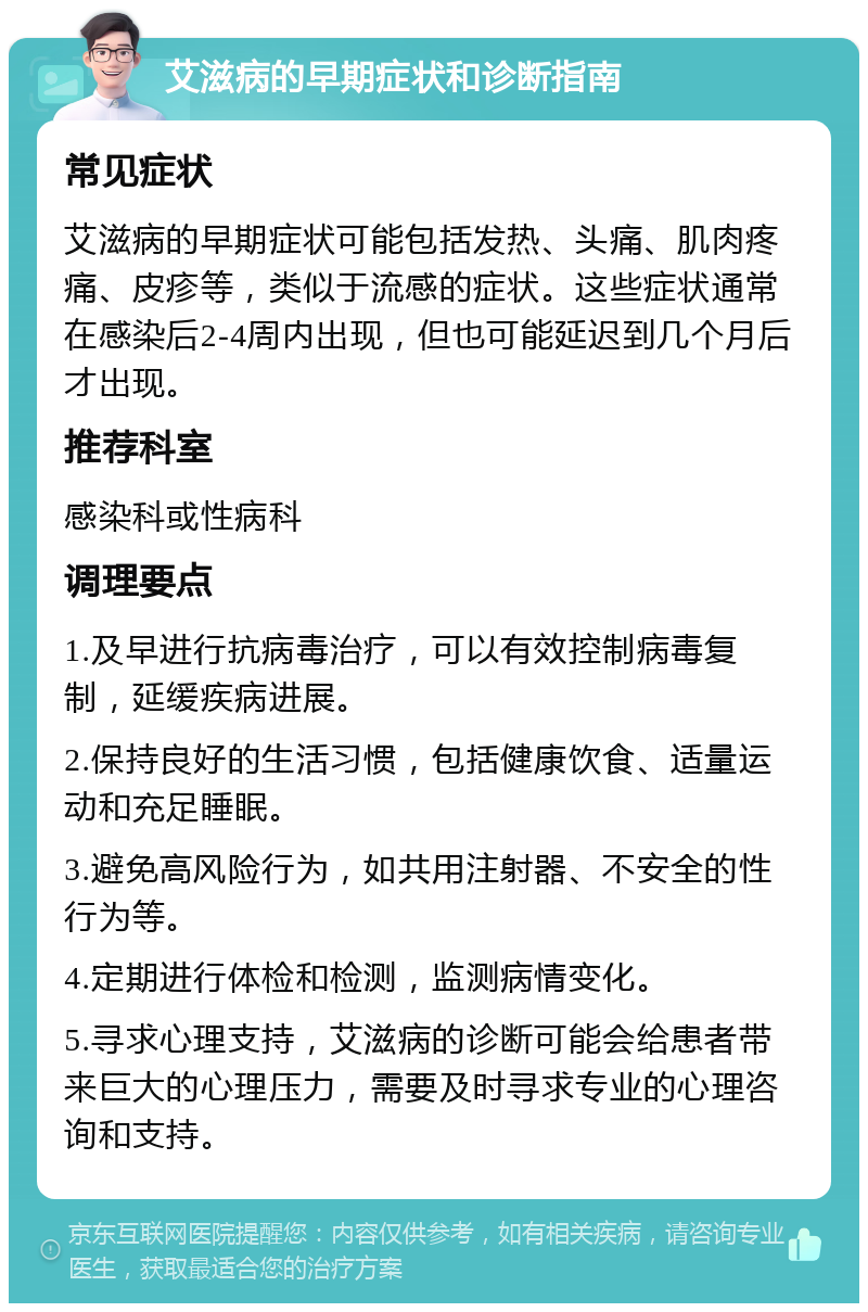 艾滋病的早期症状和诊断指南 常见症状 艾滋病的早期症状可能包括发热、头痛、肌肉疼痛、皮疹等，类似于流感的症状。这些症状通常在感染后2-4周内出现，但也可能延迟到几个月后才出现。 推荐科室 感染科或性病科 调理要点 1.及早进行抗病毒治疗，可以有效控制病毒复制，延缓疾病进展。 2.保持良好的生活习惯，包括健康饮食、适量运动和充足睡眠。 3.避免高风险行为，如共用注射器、不安全的性行为等。 4.定期进行体检和检测，监测病情变化。 5.寻求心理支持，艾滋病的诊断可能会给患者带来巨大的心理压力，需要及时寻求专业的心理咨询和支持。