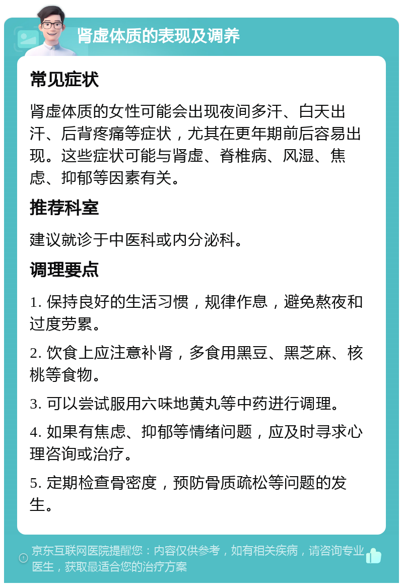 肾虚体质的表现及调养 常见症状 肾虚体质的女性可能会出现夜间多汗、白天出汗、后背疼痛等症状，尤其在更年期前后容易出现。这些症状可能与肾虚、脊椎病、风湿、焦虑、抑郁等因素有关。 推荐科室 建议就诊于中医科或内分泌科。 调理要点 1. 保持良好的生活习惯，规律作息，避免熬夜和过度劳累。 2. 饮食上应注意补肾，多食用黑豆、黑芝麻、核桃等食物。 3. 可以尝试服用六味地黄丸等中药进行调理。 4. 如果有焦虑、抑郁等情绪问题，应及时寻求心理咨询或治疗。 5. 定期检查骨密度，预防骨质疏松等问题的发生。