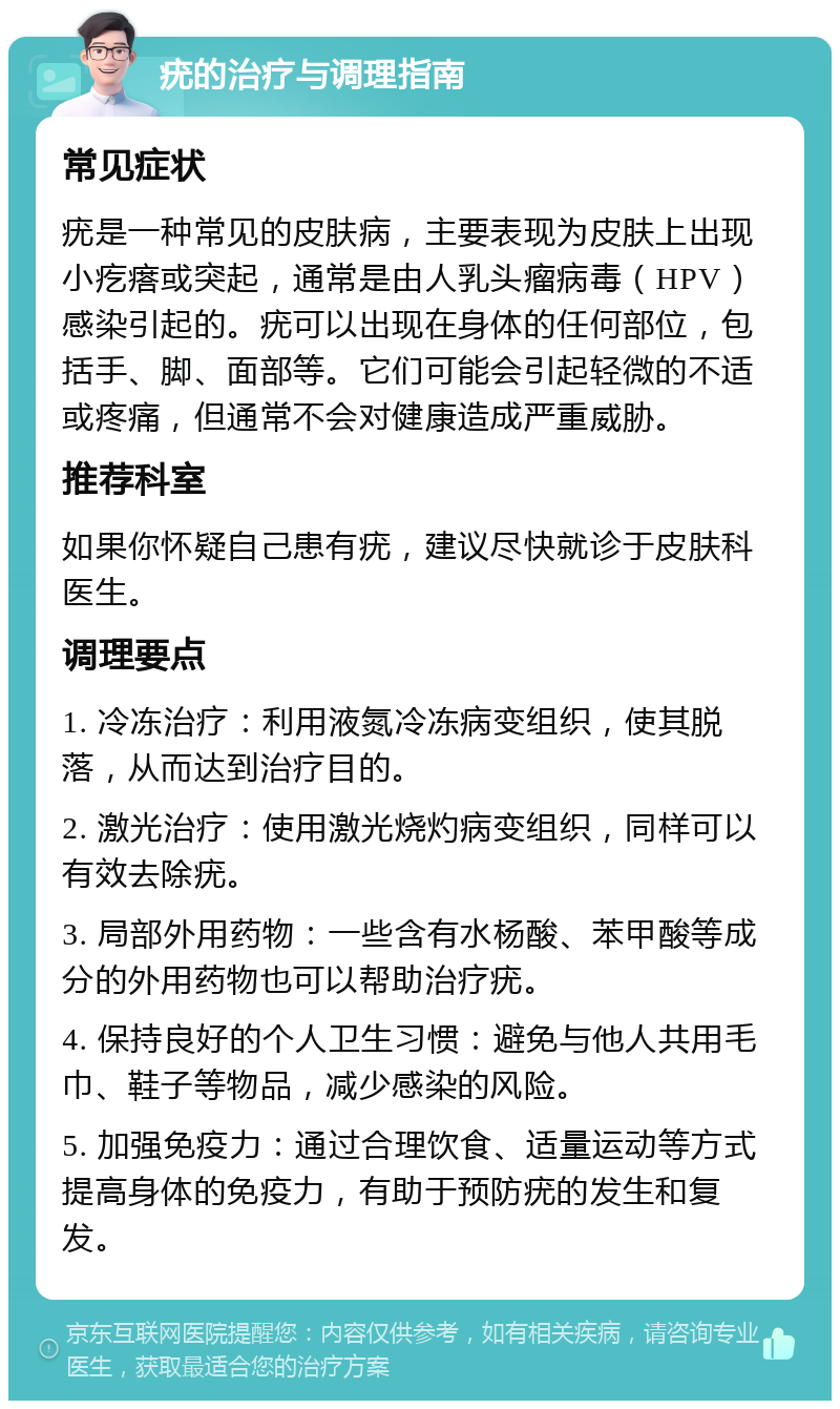 疣的治疗与调理指南 常见症状 疣是一种常见的皮肤病，主要表现为皮肤上出现小疙瘩或突起，通常是由人乳头瘤病毒（HPV）感染引起的。疣可以出现在身体的任何部位，包括手、脚、面部等。它们可能会引起轻微的不适或疼痛，但通常不会对健康造成严重威胁。 推荐科室 如果你怀疑自己患有疣，建议尽快就诊于皮肤科医生。 调理要点 1. 冷冻治疗：利用液氮冷冻病变组织，使其脱落，从而达到治疗目的。 2. 激光治疗：使用激光烧灼病变组织，同样可以有效去除疣。 3. 局部外用药物：一些含有水杨酸、苯甲酸等成分的外用药物也可以帮助治疗疣。 4. 保持良好的个人卫生习惯：避免与他人共用毛巾、鞋子等物品，减少感染的风险。 5. 加强免疫力：通过合理饮食、适量运动等方式提高身体的免疫力，有助于预防疣的发生和复发。