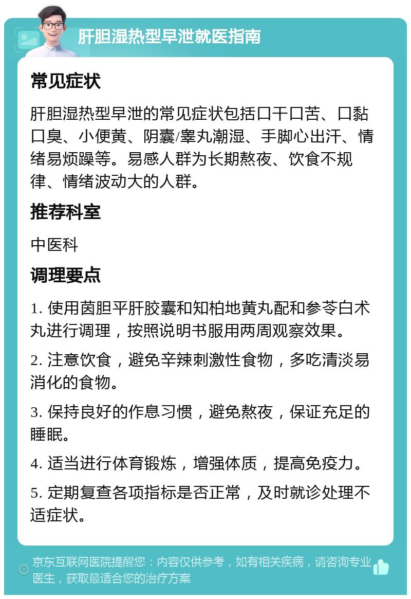 肝胆湿热型早泄就医指南 常见症状 肝胆湿热型早泄的常见症状包括口干口苦、口黏口臭、小便黄、阴囊/睾丸潮湿、手脚心出汗、情绪易烦躁等。易感人群为长期熬夜、饮食不规律、情绪波动大的人群。 推荐科室 中医科 调理要点 1. 使用茵胆平肝胶囊和知柏地黄丸配和参苓白术丸进行调理，按照说明书服用两周观察效果。 2. 注意饮食，避免辛辣刺激性食物，多吃清淡易消化的食物。 3. 保持良好的作息习惯，避免熬夜，保证充足的睡眠。 4. 适当进行体育锻炼，增强体质，提高免疫力。 5. 定期复查各项指标是否正常，及时就诊处理不适症状。