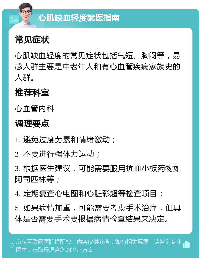 心肌缺血轻度就医指南 常见症状 心肌缺血轻度的常见症状包括气短、胸闷等，易感人群主要是中老年人和有心血管疾病家族史的人群。 推荐科室 心血管内科 调理要点 1. 避免过度劳累和情绪激动； 2. 不要进行强体力运动； 3. 根据医生建议，可能需要服用抗血小板药物如阿司匹林等； 4. 定期复查心电图和心脏彩超等检查项目； 5. 如果病情加重，可能需要考虑手术治疗，但具体是否需要手术要根据病情检查结果来决定。