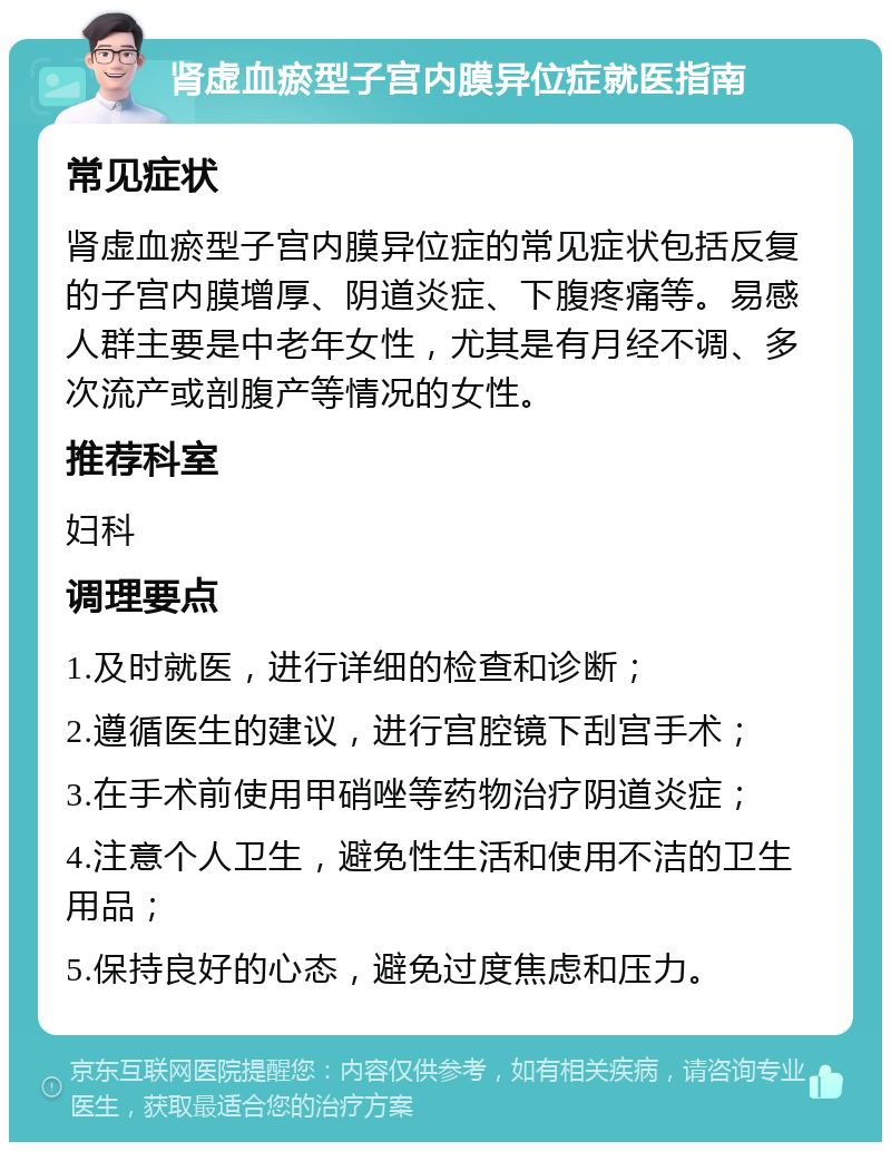 肾虚血瘀型子宫内膜异位症就医指南 常见症状 肾虚血瘀型子宫内膜异位症的常见症状包括反复的子宫内膜增厚、阴道炎症、下腹疼痛等。易感人群主要是中老年女性，尤其是有月经不调、多次流产或剖腹产等情况的女性。 推荐科室 妇科 调理要点 1.及时就医，进行详细的检查和诊断； 2.遵循医生的建议，进行宫腔镜下刮宫手术； 3.在手术前使用甲硝唑等药物治疗阴道炎症； 4.注意个人卫生，避免性生活和使用不洁的卫生用品； 5.保持良好的心态，避免过度焦虑和压力。