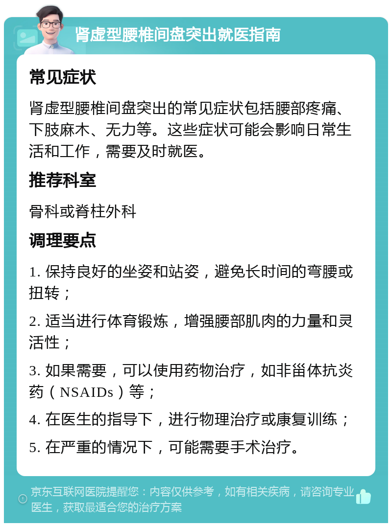 肾虚型腰椎间盘突出就医指南 常见症状 肾虚型腰椎间盘突出的常见症状包括腰部疼痛、下肢麻木、无力等。这些症状可能会影响日常生活和工作，需要及时就医。 推荐科室 骨科或脊柱外科 调理要点 1. 保持良好的坐姿和站姿，避免长时间的弯腰或扭转； 2. 适当进行体育锻炼，增强腰部肌肉的力量和灵活性； 3. 如果需要，可以使用药物治疗，如非甾体抗炎药（NSAIDs）等； 4. 在医生的指导下，进行物理治疗或康复训练； 5. 在严重的情况下，可能需要手术治疗。