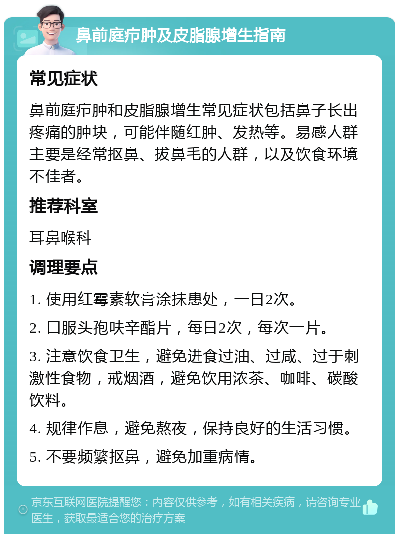 鼻前庭疖肿及皮脂腺增生指南 常见症状 鼻前庭疖肿和皮脂腺增生常见症状包括鼻子长出疼痛的肿块，可能伴随红肿、发热等。易感人群主要是经常抠鼻、拔鼻毛的人群，以及饮食环境不佳者。 推荐科室 耳鼻喉科 调理要点 1. 使用红霉素软膏涂抹患处，一日2次。 2. 口服头孢呋辛酯片，每日2次，每次一片。 3. 注意饮食卫生，避免进食过油、过咸、过于刺激性食物，戒烟酒，避免饮用浓茶、咖啡、碳酸饮料。 4. 规律作息，避免熬夜，保持良好的生活习惯。 5. 不要频繁抠鼻，避免加重病情。