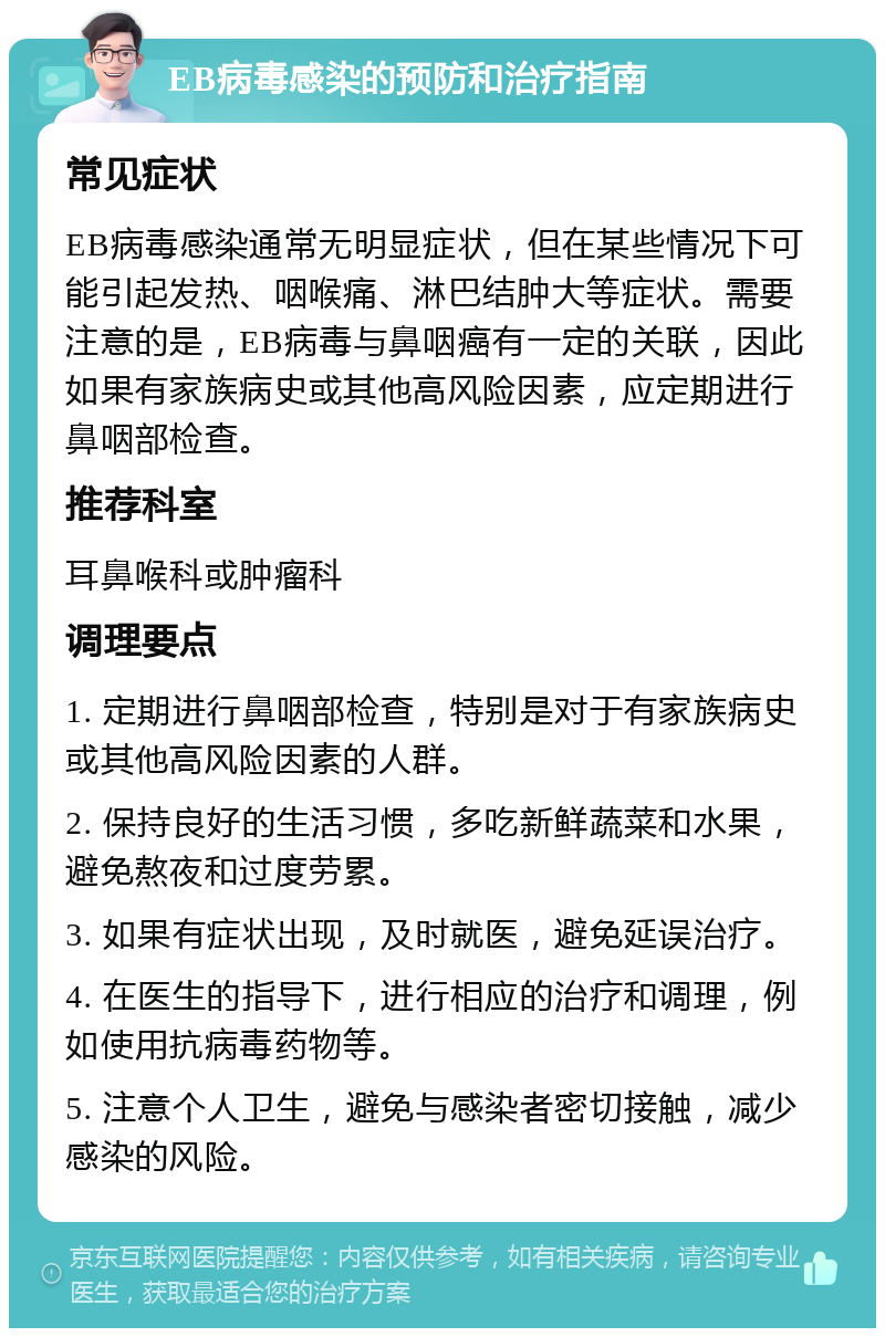 EB病毒感染的预防和治疗指南 常见症状 EB病毒感染通常无明显症状，但在某些情况下可能引起发热、咽喉痛、淋巴结肿大等症状。需要注意的是，EB病毒与鼻咽癌有一定的关联，因此如果有家族病史或其他高风险因素，应定期进行鼻咽部检查。 推荐科室 耳鼻喉科或肿瘤科 调理要点 1. 定期进行鼻咽部检查，特别是对于有家族病史或其他高风险因素的人群。 2. 保持良好的生活习惯，多吃新鲜蔬菜和水果，避免熬夜和过度劳累。 3. 如果有症状出现，及时就医，避免延误治疗。 4. 在医生的指导下，进行相应的治疗和调理，例如使用抗病毒药物等。 5. 注意个人卫生，避免与感染者密切接触，减少感染的风险。