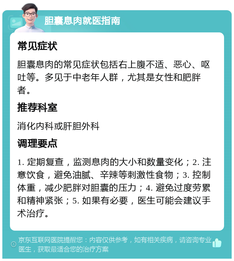 胆囊息肉就医指南 常见症状 胆囊息肉的常见症状包括右上腹不适、恶心、呕吐等。多见于中老年人群，尤其是女性和肥胖者。 推荐科室 消化内科或肝胆外科 调理要点 1. 定期复查，监测息肉的大小和数量变化；2. 注意饮食，避免油腻、辛辣等刺激性食物；3. 控制体重，减少肥胖对胆囊的压力；4. 避免过度劳累和精神紧张；5. 如果有必要，医生可能会建议手术治疗。