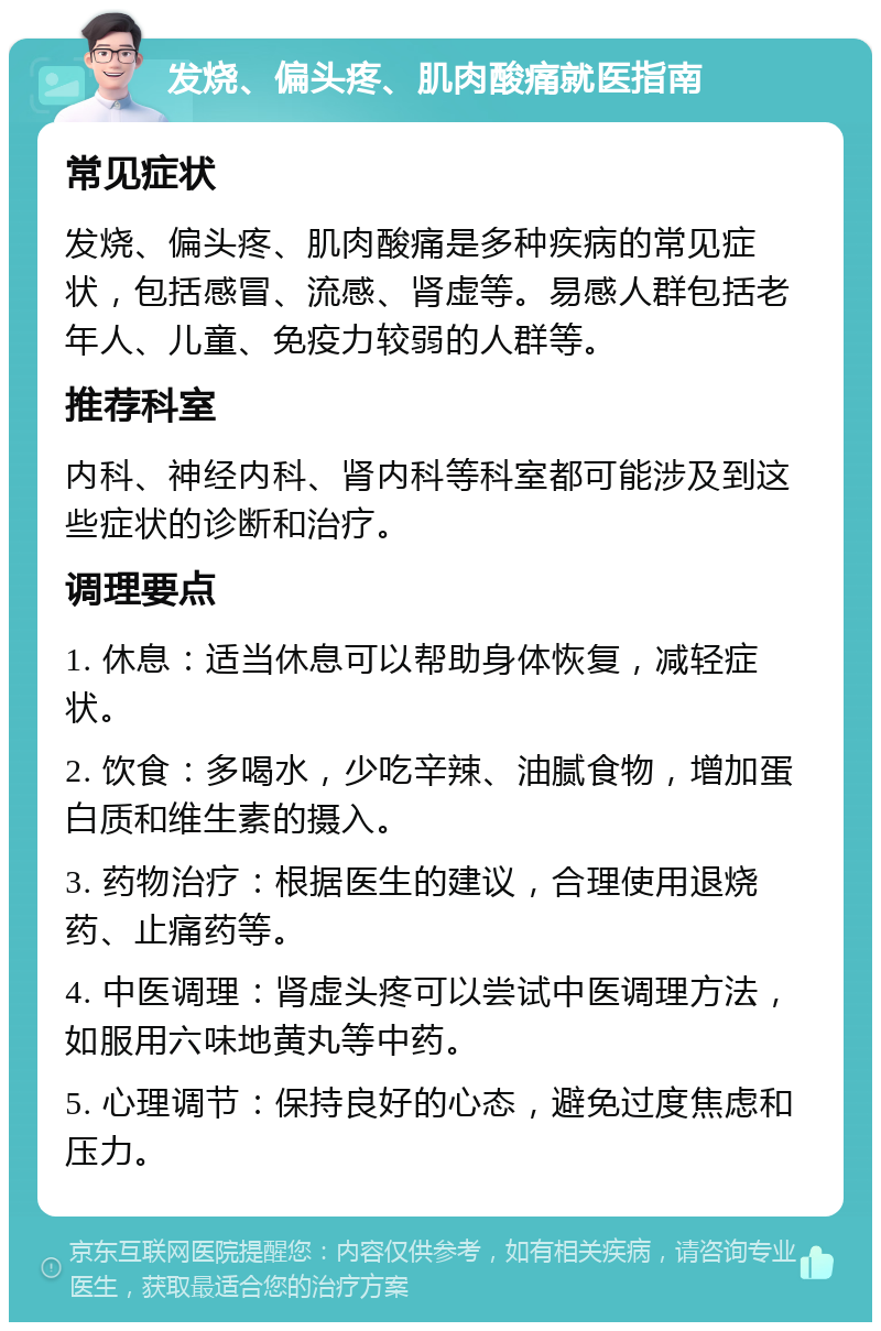 发烧、偏头疼、肌肉酸痛就医指南 常见症状 发烧、偏头疼、肌肉酸痛是多种疾病的常见症状，包括感冒、流感、肾虚等。易感人群包括老年人、儿童、免疫力较弱的人群等。 推荐科室 内科、神经内科、肾内科等科室都可能涉及到这些症状的诊断和治疗。 调理要点 1. 休息：适当休息可以帮助身体恢复，减轻症状。 2. 饮食：多喝水，少吃辛辣、油腻食物，增加蛋白质和维生素的摄入。 3. 药物治疗：根据医生的建议，合理使用退烧药、止痛药等。 4. 中医调理：肾虚头疼可以尝试中医调理方法，如服用六味地黄丸等中药。 5. 心理调节：保持良好的心态，避免过度焦虑和压力。