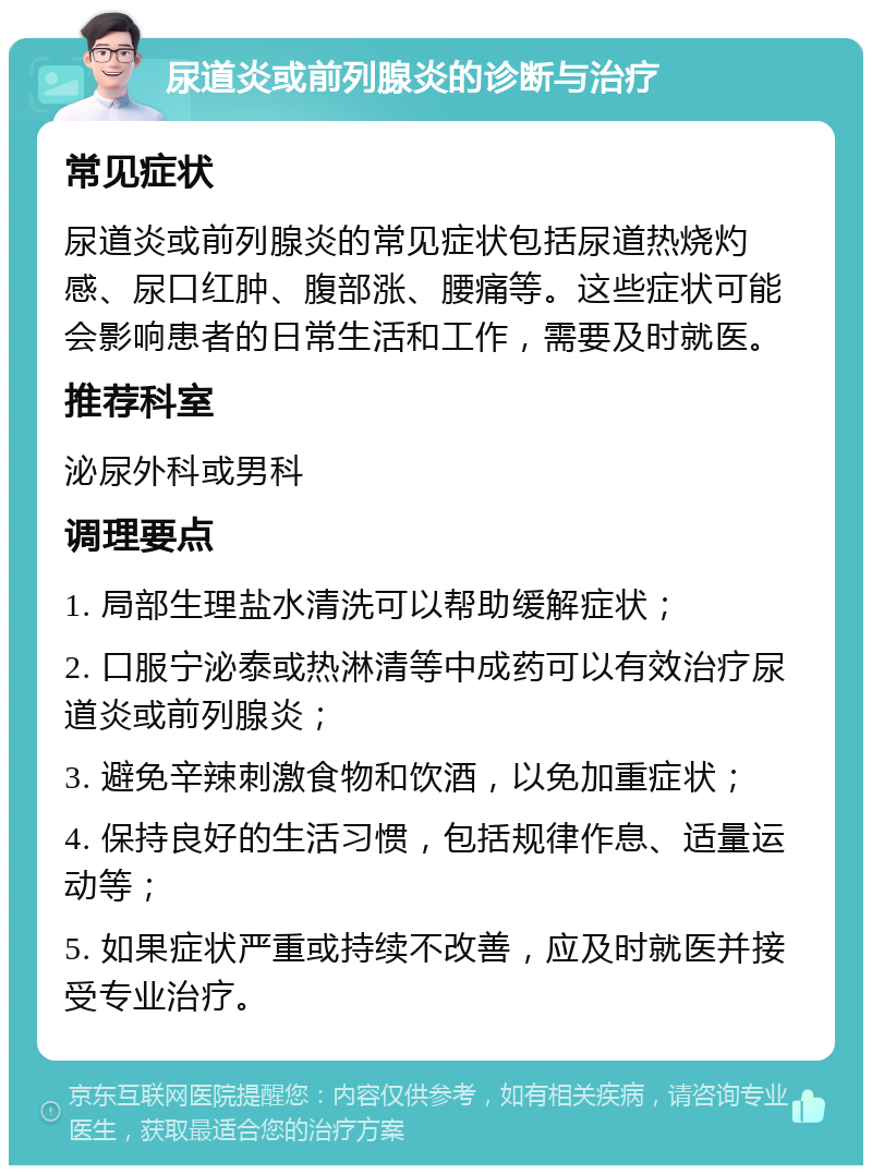 尿道炎或前列腺炎的诊断与治疗 常见症状 尿道炎或前列腺炎的常见症状包括尿道热烧灼感、尿口红肿、腹部涨、腰痛等。这些症状可能会影响患者的日常生活和工作，需要及时就医。 推荐科室 泌尿外科或男科 调理要点 1. 局部生理盐水清洗可以帮助缓解症状； 2. 口服宁泌泰或热淋清等中成药可以有效治疗尿道炎或前列腺炎； 3. 避免辛辣刺激食物和饮酒，以免加重症状； 4. 保持良好的生活习惯，包括规律作息、适量运动等； 5. 如果症状严重或持续不改善，应及时就医并接受专业治疗。