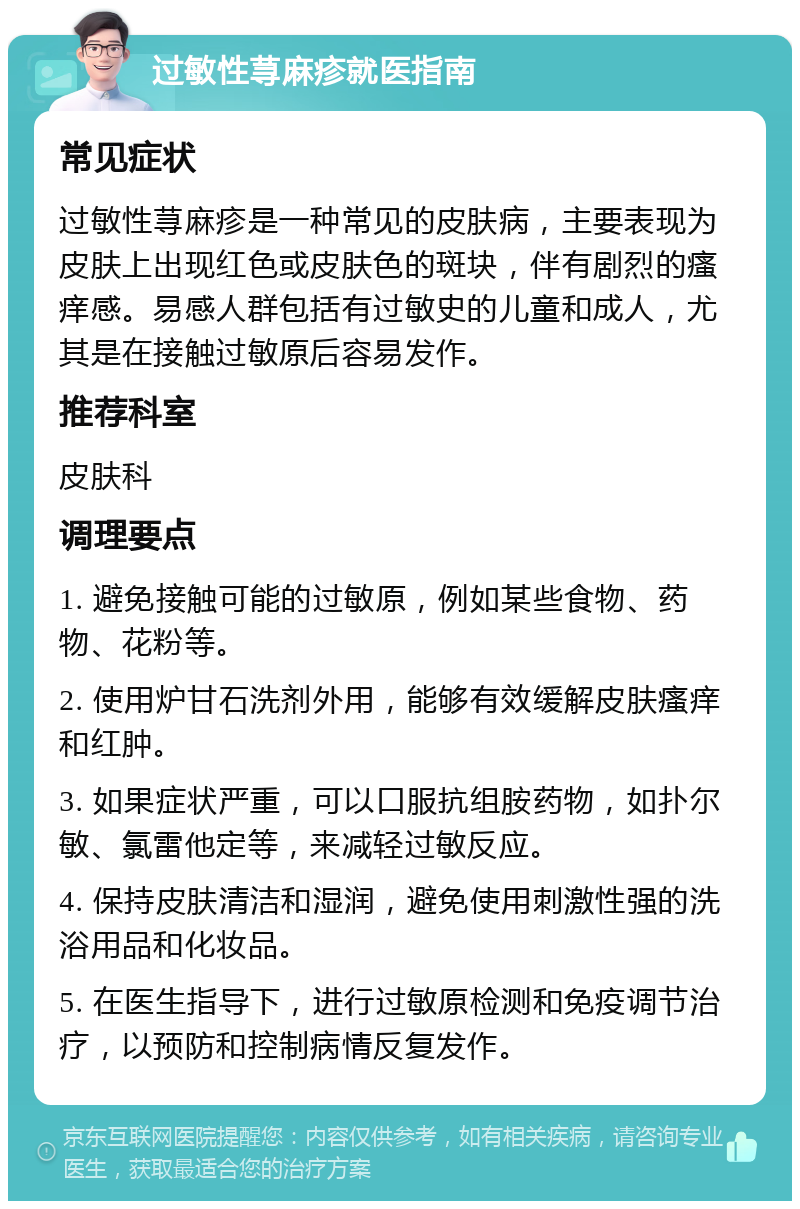 过敏性荨麻疹就医指南 常见症状 过敏性荨麻疹是一种常见的皮肤病，主要表现为皮肤上出现红色或皮肤色的斑块，伴有剧烈的瘙痒感。易感人群包括有过敏史的儿童和成人，尤其是在接触过敏原后容易发作。 推荐科室 皮肤科 调理要点 1. 避免接触可能的过敏原，例如某些食物、药物、花粉等。 2. 使用炉甘石洗剂外用，能够有效缓解皮肤瘙痒和红肿。 3. 如果症状严重，可以口服抗组胺药物，如扑尔敏、氯雷他定等，来减轻过敏反应。 4. 保持皮肤清洁和湿润，避免使用刺激性强的洗浴用品和化妆品。 5. 在医生指导下，进行过敏原检测和免疫调节治疗，以预防和控制病情反复发作。