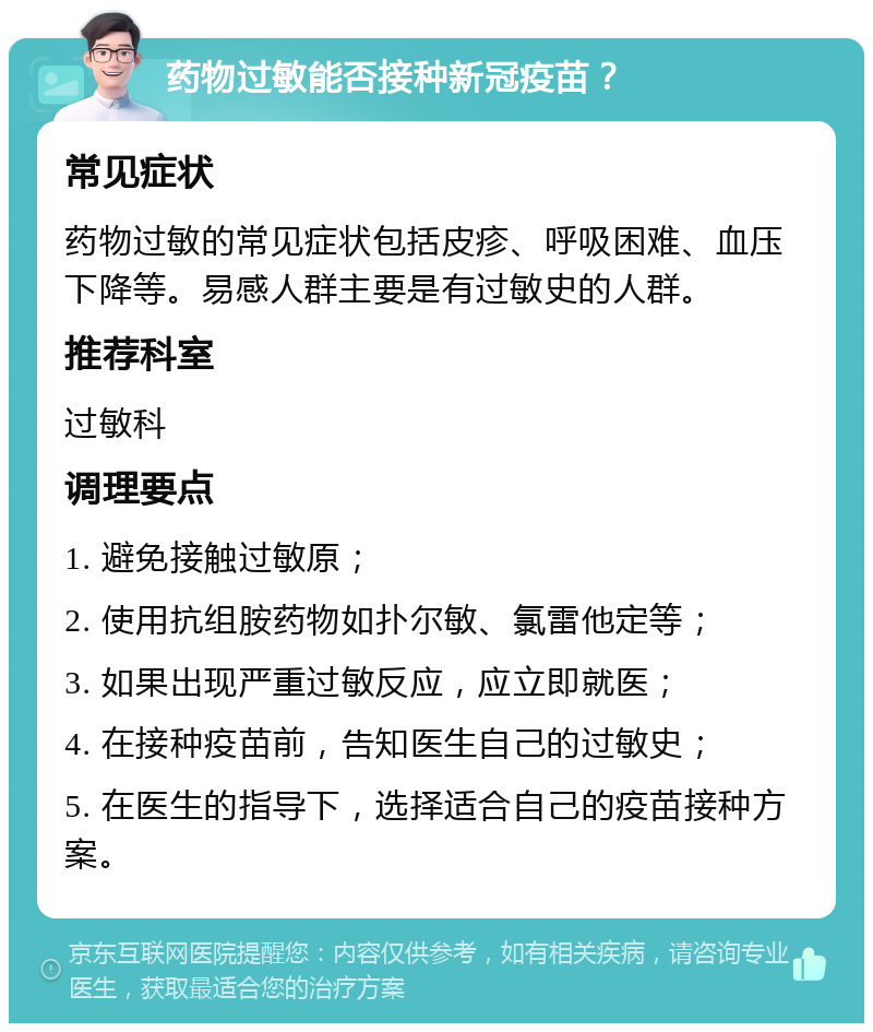 药物过敏能否接种新冠疫苗？ 常见症状 药物过敏的常见症状包括皮疹、呼吸困难、血压下降等。易感人群主要是有过敏史的人群。 推荐科室 过敏科 调理要点 1. 避免接触过敏原； 2. 使用抗组胺药物如扑尔敏、氯雷他定等； 3. 如果出现严重过敏反应，应立即就医； 4. 在接种疫苗前，告知医生自己的过敏史； 5. 在医生的指导下，选择适合自己的疫苗接种方案。