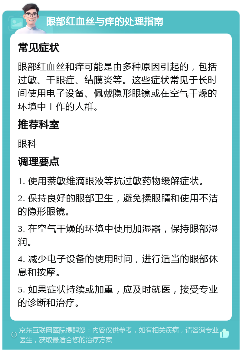 眼部红血丝与痒的处理指南 常见症状 眼部红血丝和痒可能是由多种原因引起的，包括过敏、干眼症、结膜炎等。这些症状常见于长时间使用电子设备、佩戴隐形眼镜或在空气干燥的环境中工作的人群。 推荐科室 眼科 调理要点 1. 使用萘敏维滴眼液等抗过敏药物缓解症状。 2. 保持良好的眼部卫生，避免揉眼睛和使用不洁的隐形眼镜。 3. 在空气干燥的环境中使用加湿器，保持眼部湿润。 4. 减少电子设备的使用时间，进行适当的眼部休息和按摩。 5. 如果症状持续或加重，应及时就医，接受专业的诊断和治疗。