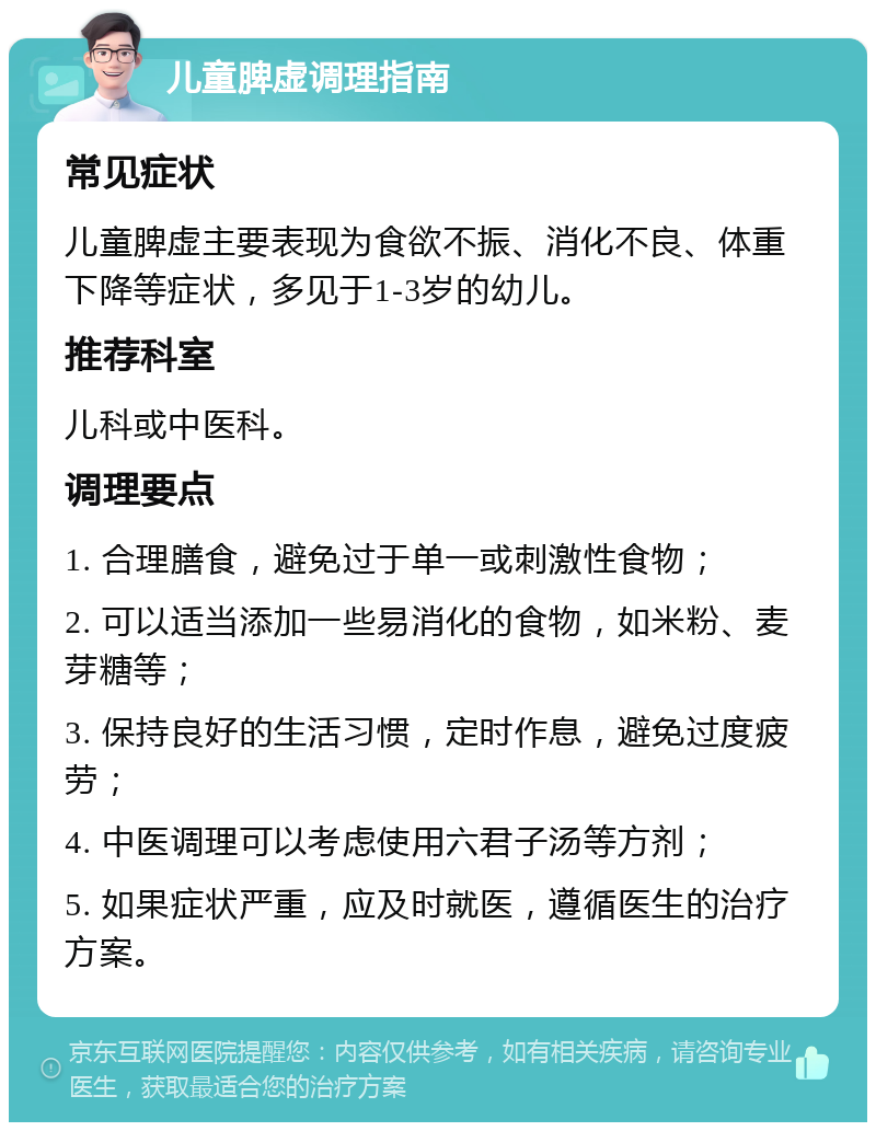 儿童脾虚调理指南 常见症状 儿童脾虚主要表现为食欲不振、消化不良、体重下降等症状，多见于1-3岁的幼儿。 推荐科室 儿科或中医科。 调理要点 1. 合理膳食，避免过于单一或刺激性食物； 2. 可以适当添加一些易消化的食物，如米粉、麦芽糖等； 3. 保持良好的生活习惯，定时作息，避免过度疲劳； 4. 中医调理可以考虑使用六君子汤等方剂； 5. 如果症状严重，应及时就医，遵循医生的治疗方案。