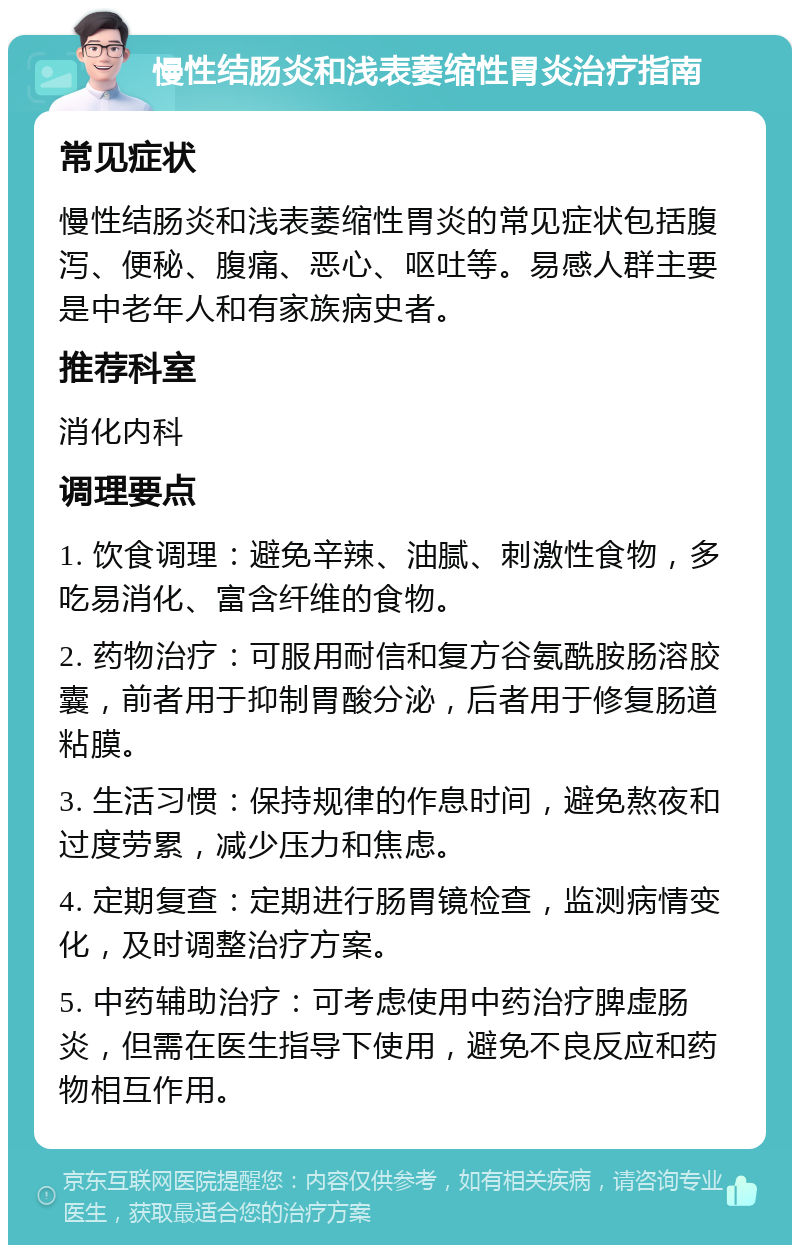 慢性结肠炎和浅表萎缩性胃炎治疗指南 常见症状 慢性结肠炎和浅表萎缩性胃炎的常见症状包括腹泻、便秘、腹痛、恶心、呕吐等。易感人群主要是中老年人和有家族病史者。 推荐科室 消化内科 调理要点 1. 饮食调理：避免辛辣、油腻、刺激性食物，多吃易消化、富含纤维的食物。 2. 药物治疗：可服用耐信和复方谷氨酰胺肠溶胶囊，前者用于抑制胃酸分泌，后者用于修复肠道粘膜。 3. 生活习惯：保持规律的作息时间，避免熬夜和过度劳累，减少压力和焦虑。 4. 定期复查：定期进行肠胃镜检查，监测病情变化，及时调整治疗方案。 5. 中药辅助治疗：可考虑使用中药治疗脾虚肠炎，但需在医生指导下使用，避免不良反应和药物相互作用。