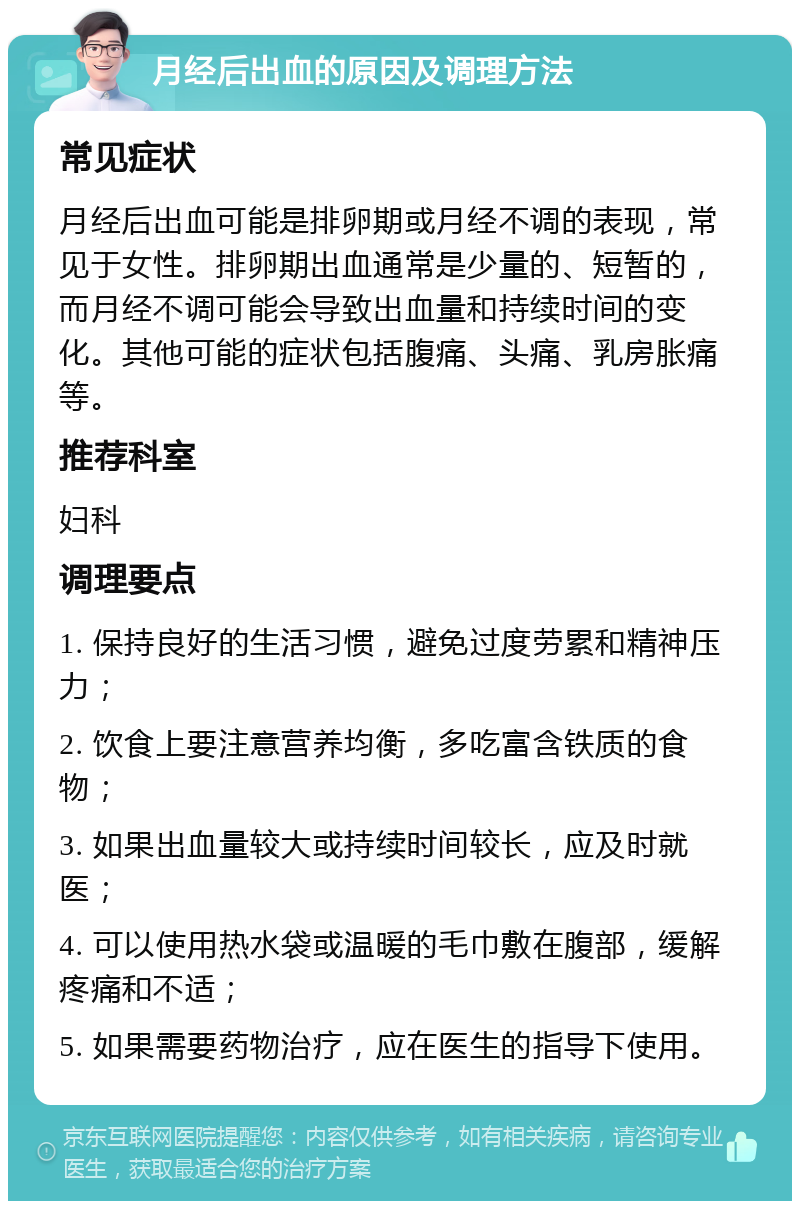 月经后出血的原因及调理方法 常见症状 月经后出血可能是排卵期或月经不调的表现，常见于女性。排卵期出血通常是少量的、短暂的，而月经不调可能会导致出血量和持续时间的变化。其他可能的症状包括腹痛、头痛、乳房胀痛等。 推荐科室 妇科 调理要点 1. 保持良好的生活习惯，避免过度劳累和精神压力； 2. 饮食上要注意营养均衡，多吃富含铁质的食物； 3. 如果出血量较大或持续时间较长，应及时就医； 4. 可以使用热水袋或温暖的毛巾敷在腹部，缓解疼痛和不适； 5. 如果需要药物治疗，应在医生的指导下使用。