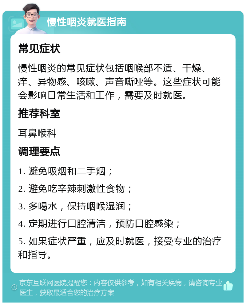 慢性咽炎就医指南 常见症状 慢性咽炎的常见症状包括咽喉部不适、干燥、痒、异物感、咳嗽、声音嘶哑等。这些症状可能会影响日常生活和工作，需要及时就医。 推荐科室 耳鼻喉科 调理要点 1. 避免吸烟和二手烟； 2. 避免吃辛辣刺激性食物； 3. 多喝水，保持咽喉湿润； 4. 定期进行口腔清洁，预防口腔感染； 5. 如果症状严重，应及时就医，接受专业的治疗和指导。